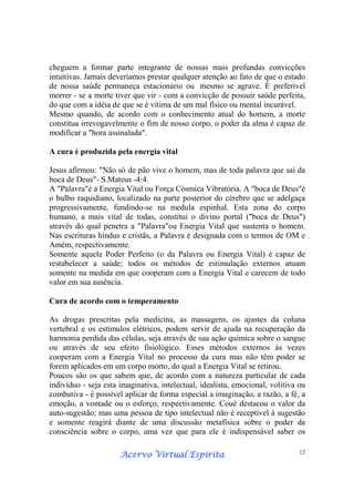 Acervo Virtual EspíritaAcervo Virtual EspíritaAcervo Virtual EspíritaAcervo Virtual Espírita 12
cheguem a formar parte integrante de nossas mais profundas convicções
intuitivas. Jamais deveríamos prestar qualquer atenção ao fato de que o estado
de nossa saúde permaneça estacionário ou mesmo se agrave. É preferível
morrer - se a morte tiver que vir - com a convicção de possuir saúde perfeita,
do que com a idéia de que se é vítima de um mal físico ou mental incurável.
Mesmo quando, de acordo com o conhecimento atual do homem, a morte
constitua irrevogavelmente o fim de nosso corpo, o poder da alma é capaz de
modificar a "hora assinalada".
A cura é produzida pela energia vital
Jesus afirmou: "Não só de pão vive o homem, mas de toda palavra que sai da
boca de Deus"- S.Mateus -4:4.
A "Palavra"é a Energia Vital ou Força Cósmica Vibratória. A "boca de Deus"é
o bulbo raquidiano, localizado na parte posterior do cérebro que se adelgaça
progressivamente, fundindo-se na medula espinhal. Esta zona do corpo
humano, a mais vital de todas, constitui o divino portal ("boca de Deus")
através do qual penetra a "Palavra"ou Energia Vital que sustenta o homem.
Nas escrituras hindus e cristãs, a Palavra é designada com o termos de OM e
Amém, respectivamente.
Somente aquele Poder Perfeito (o da Palavra ou Energia Vital) é capaz de
restabelecer a saúde; todos os métodos de estimulação externos atuam
somente na medida em que cooperam com a Energia Vital e carecem de todo
valor em sua ausência.
Cura de acordo com o temperamento
As drogas prescritas pela medicina, as massagens, os ajustes da coluna
vertebral e os estímulos elétricos, podem servir de ajuda na recuperação da
harmonia perdida das células, seja através de sua ação química sobre o sangue
ou através de seu efeito fisiológico. Esses métodos externos às vezes
cooperam com a Energia Vital no processo da cura mas não têm poder se
forem aplicados em um corpo morto, do qual a Energia Vital se retirou.
Poucos são os que sabem que, de acordo com a natureza particular de cada
indivíduo - seja esta imaginativa, intelectual, idealista, emocional, volitiva ou
combativa - é possível aplicar de forma especial a imaginação, a razão, a fé, a
emoção, a vontade ou o esforço, respectivamente. Coué destacou o valor da
auto-sugestão; mas uma pessoa de tipo intelectual não é receptível à sugestão
e somente reagirá diante de uma discussão metafísica sobre o poder da
consciência sobre o corpo, uma vez que para ele é indispensável saber os
 