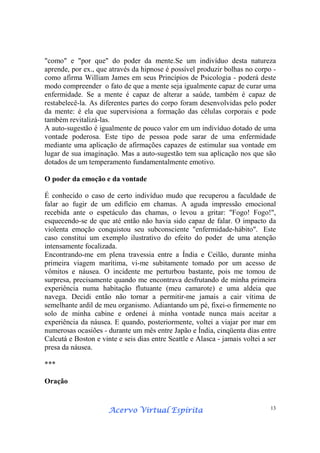 Acervo Virtual EspíritaAcervo Virtual EspíritaAcervo Virtual EspíritaAcervo Virtual Espírita 13
"como" e "por que" do poder da mente.Se um indivíduo desta natureza
aprende, por ex., que através da hipnose é possível produzir bolhas no corpo -
como afirma William James em seus Princípios de Psicologia - poderá deste
modo compreender o fato de que a mente seja igualmente capaz de curar uma
enfermidade. Se a mente é capaz de alterar a saúde, também é capaz de
restabelecê-la. As diferentes partes do corpo foram desenvolvidas pelo poder
da mente: é ela que supervisiona a formação das células corporais e pode
também revitalizá-las.
A auto-sugestão é igualmente de pouco valor em um indivíduo dotado de uma
vontade poderosa. Este tipo de pessoa pode sarar de uma enfermidade
mediante uma aplicação de afirmações capazes de estimular sua vontade em
lugar de sua imaginação. Mas a auto-sugestão tem sua aplicação nos que são
dotados de um temperamento fundamentalmente emotivo.
O poder da emoção e da vontade
É conhecido o caso de certo indivíduo mudo que recuperou a faculdade de
falar ao fugir de um edifício em chamas. A aguda impressão emocional
recebida ante o espetáculo das chamas, o levou a gritar: "Fogo! Fogo!",
esquecendo-se de que até então não havia sido capaz de falar. O impacto da
violenta emoção conquistou seu subconsciente "enfermidade-hábito". Este
caso constitui um exemplo ilustrativo do efeito do poder de uma atenção
intensamente focalizada.
Encontrando-me em plena travessia entre a Índia e Ceilão, durante minha
primeira viagem marítima, vi-me subitamente tomado por um acesso de
vômitos e náusea. O incidente me perturbou bastante, pois me tomou de
surpresa, precisamente quando me encontrava desfrutando de minha primeira
experiência numa habitação flutuante (meu camarote) e uma aldeia que
navega. Decidi então não tornar a permitir-me jamais a cair vítima de
semelhante ardil de meu organismo. Adiantando um pé, fixei-o firmemente no
solo de minha cabine e ordenei à minha vontade nunca mais aceitar a
experiência da náusea. E quando, posteriormente, voltei a viajar por mar em
numerosas ocasiões - durante um mês entre Japão e Índia, cinqüenta dias entre
Calcutá e Boston e vinte e seis dias entre Seattle e Alasca - jamais voltei a ser
presa da náusea.
***
Oração
 