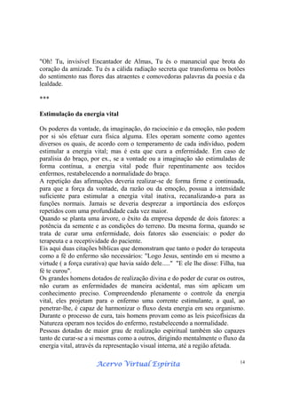 Acervo Virtual EspíritaAcervo Virtual EspíritaAcervo Virtual EspíritaAcervo Virtual Espírita 14
"Oh! Tu, invisível Encantador de Almas, Tu és o manancial que brota do
coração da amizade. Tu és a cálida radiação secreta que transforma os botões
do sentimento nas flores das atraentes e comovedoras palavras da poesia e da
lealdade.
***
Estimulação da energia vital
Os poderes da vontade, da imaginação, do raciocínio e da emoção, não podem
por si sós efetuar cura física alguma. Eles operam somente como agentes
diversos os quais, de acordo com o temperamento de cada indivíduo, podem
estimular a energia vital; mas é esta que cura a enfermidade. Em caso de
paralisia do braço, por ex., se a vontade ou a imaginação são estimuladas de
forma contínua, a energia vital pode fluir repentinamente aos tecidos
enfermos, restabelecendo a normalidade do braço.
A repetição das afirmações deveria realizar-se de forma firme e continuada,
para que a força da vontade, da razão ou da emoção, possua a intensidade
suficiente para estimular a energia vital inativa, recanalizando-a para as
funções normais. Jamais se deveria desprezar a importância dos esforços
repetidos com uma profundidade cada vez maior.
Quando se planta uma árvore, o êxito da empresa depende de dois fatores: a
potência da semente e as condições do terreno. Da mesma forma, quando se
trata de curar uma enfermidade, dois fatores são essenciais: o poder do
terapeuta e a receptividade do paciente.
Eis aqui duas citações bíblicas que demonstram que tanto o poder do terapeuta
como a fé do enfermo são necessários: "Logo Jesus, sentindo em si mesmo a
virtude ( a força curativa) que havia saído dele....." "E ele lhe disse: Filha, tua
fé te curou".
Os grandes homens dotados de realização divina e do poder de curar os outros,
não curam as enfermidades de maneira acidental, mas sim aplicam um
conhecimento preciso. Compreendendo plenamente o controle da energia
vital, eles projetam para o enfermo uma corrente estimulante, a qual, ao
penetrar-lhe, é capaz de harmonizar o fluxo desta energia em seu organismo.
Durante o processo de cura, tais homens provam como as leis psicofísicas da
Natureza operam nos tecidos do enfermo, restabelecendo a normalidade.
Pessoas dotadas de maior grau de realização espiritual também são capazes
tanto de curar-se a si mesmas como a outros, dirigindo mentalmente o fluxo da
energia vital, através da representação visual interna, até a região afetada.
 