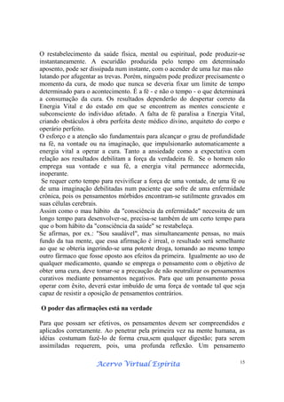 Acervo Virtual EspíritaAcervo Virtual EspíritaAcervo Virtual EspíritaAcervo Virtual Espírita 15
O restabelecimento da saúde física, mental ou espiritual, pode produzir-se
instantaneamente. A escuridão produzida pelo tempo em determinado
aposento, pode ser dissipada num instante, com o acender de uma luz mas não
lutando por afugentar as trevas. Porém, ninguém pode predizer precisamente o
momento da cura, de modo que nunca se deveria fixar um limite de tempo
determinado para o acontecimento. É a fé - e não o tempo - o que determinará
a consumação da cura. Os resultados dependerão do despertar correto da
Energia Vital e do estado em que se encontrem as mentes consciente e
subconsciente do indivíduo afetado. A falta de fé paralisa a Energia Vital,
criando obstáculos à obra perfeita deste médico divino, arquiteto do corpo e
operário perfeito.
O esforço e a atenção são fundamentais para alcançar o grau de profundidade
na fé, na vontade ou na imaginação, que impulsionarão automaticamente a
energia vital a operar a cura. Tanto a ansiedade como a expectativa com
relação aos resultados debilitam a força da verdadeira fé. Se o homem não
emprega sua vontade e sua fé, a energia vital permanece adormecida,
inoperante.
Se requer certo tempo para revivificar a força de uma vontade, de uma fé ou
de uma imaginação debilitadas num paciente que sofre de uma enfermidade
crônica, pois os pensamentos mórbidos encontram-se sutilmente gravados em
suas células cerebrais.
Assim como o mau hábito da "consciência da enfermidade" necessita de um
longo tempo para desenvolver-se, precisa-se também de um certo tempo para
que o bom hábito da "consciência da saúde" se restabeleça.
Se afirmas, por ex.: "Sou saudável", mas simultaneamente pensas, no mais
fundo da tua mente, que essa afirmação é irreal, o resultado será semelhante
ao que se obteria ingerindo-se uma potente droga, tomando ao mesmo tempo
outro fármaco que fosse oposto aos efeitos da primeira. Igualmente ao uso de
qualquer medicamento, quando se emprega o pensamento com o objetivo de
obter uma cura, deve tomar-se a precaução de não neutralizar os pensamentos
curativos mediante pensamentos negativos. Para que um pensamento possa
operar com êxito, deverá estar imbuído de uma força de vontade tal que seja
capaz de resistir a oposição de pensamentos contrários.
O poder das afirmações está na verdade
Para que possam ser efetivos, os pensamentos devem ser compreendidos e
aplicados corretamente. Ao penetrar pela primeira vez na mente humana, as
idéias costumam fazê-lo de forma crua,sem qualquer digestão; para serem
assimiladas requerem, pois, uma profunda reflexão. Um pensamento
 