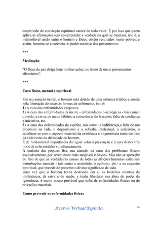 Acervo Virtual EspíritaAcervo Virtual EspíritaAcervo Virtual EspíritaAcervo Virtual Espírita 16
desprovido de convicção espiritual carece de todo valor. É por isso que quem
aplica as afirmações sem compreender a verdade na qual se baseiam, isto é, a
indissolúvel união entre o homem e Deus, obtém resultados muito pobres; e
assim, lamenta-se a carência do poder curativo dos pensamentos.
***
Meditação:
"O Deus da paz dirige hoje minhas ações, no trono de meus pensamentos
silenciosos".
***
Cura física, mental e espiritual
Em seu aspecto mortal, o homem está dotado de uma natureza tríplice e anseia
pela libertação de todas as formas de sofrimento, isto é:
1) A cura das enfermidades corporais.
2) A cura das enfermidades da mente - enfermidades psicológicas - tais como:
o medo, a raiva, os maus hábitos, a consciência do fracasso, falta de confiança
e iniciativa, etc.
3) A cura das enfermidades do espírito, tais como: a indiferença,a falta de um
propósito na vida, o dogmatismo e a soberba intelectual, o ceticismo, o
satisfazer-se com o aspecto material da existência e a ignorância tanto das leis
da vida como da divindade do homem.
É de fundamental importância dar igual valor à prevenção e à cura destes três
tipos de enfermidades simultaneamente.
A maioria das pessoas fixa sua atenção na cura dos problemas físicos
exclusivamente, por serem estes mais tangíveis e óbvios. Mas não se apercebe
do fato de que as verdadeiras causas de todas as aflições humanas estão nas
perturbações mentais - tais como a ansiedade, o egoísmo, etc.- e na cegueira
espiritual, que impede de perceber o divino significado da vida.
Uma vez que o homem tenha destruído em si as bactérias mentais da
intolerância, da raiva e do medo, e tenha libertado sua alma do poder da
ignorância, é muito pouco provável que sofra de enfermidades físicas ou de
privações materiais.
Como prevenir as enfermidades físicas
 
