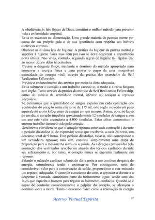 Acervo Virtual EspíritaAcervo Virtual EspíritaAcervo Virtual EspíritaAcervo Virtual Espírita 17
A obediência às leis físicas de Deus, constitui o melhor método para prevenir
toda a enfermidade corporal.
Evita os excessos na alimentação. Uma grande maioria de pessoas morre por
causa de sua própria gula e de sua ignorância com respeito aos hábitos
dietéticos corretos.
Obedece as divinas leis de higiene. A prática da higiene da pureza mental é
superior à higiene física mas nem por isso se deve desprezar a importância
desta última. Não vivas, contudo, seguindo regras de higiene tão rígidas que
ao menor desvio delas te perturbes.
Previne o desgaste físico, mediante o domínio do método apropriado para
conservar a energia física e para prover o corpo de uma inesgotável
quantidade de energia vital, através da prática dos exercícios da Self
Realization Fellowship.
Previne o endurecimento das artérias por meio da dieta adequada.
Evita submeter o coração a um trabalho excessivo; o medo e a raiva fatigam
este órgão. Tanto através da prática do método da Self Realization Fellowship,
como do cultivo da serenidade mental, oferece ao coração o repouso
necessário.
Se estimamos que a quantidade de sangue expulsa em cada contração dos
ventrículos do coração soma em torno de 115 ml, este órgão moveria um peso
equivalente a oito kilogramas de sangue em um minuto. Assim, pois, no lapso
de um dia, o coração impeliria aproximadamente 12 toneladas de sangue e, em
um ano este valor ascenderia a 4.000 toneladas. Estas cifras demonstram o
enorme trabalho desenvolvido pelo coração.
Geralmente considera-se que o coração repousa entre cada contração ( durante
o período diastólico ou de expansão) sendo que receberia, a cada 24 horas, um
descanso total de 9 horas. Este período diastólico, todavia, não corresponde a
um verdadeiro repouso; mas sim, constitui simplesmente uma etapa de
preparação para o movimento sistólico seguinte. As vibrações provocadas pela
contração dos ventrículos reverberam através dos tecidos cardíacos durante
seu relaxamento e, por tanto, o coração nunca se encontra realmente em
repouso.
Estando o músculo cardíaco submetido dia e noite a um contínuo desgaste de
energia, naturalmente tende a extenuar-se. Por conseguinte, seria de
considerável valor para a conservação da saúde, proporcionar a este músculo
um repouso adequado. O controle consciente do sono, o aprender a dormir e a
despertar à vontade, constituem parte do treinamento iogue, sendo uma das
fases que capacita o homem para regular os batimento cardíacos. Quando se é
capaz de controlar conscientemente o palpitar do coração, se alcançou o
domínio sobre a morte. Tanto o descanso físico como a renovação da energia
 