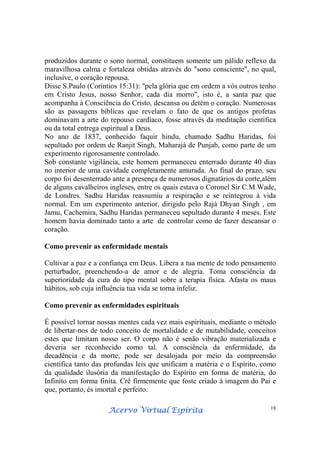 Acervo Virtual EspíritaAcervo Virtual EspíritaAcervo Virtual EspíritaAcervo Virtual Espírita 18
produzidos durante o sono normal, constituem somente um pálido reflexo da
maravilhosa calma e fortaleza obtidas através do "sono consciente", no qual,
inclusive, o coração repousa.
Disse S.Paulo (Coríntios 15:31): "pela glória que em ordem a vós outros tenho
em Cristo Jesus, nosso Senhor, cada dia morro", isto é, a santa paz que
acompanha à Consciência do Cristo, descansa ou detém o coração. Numerosas
são as passagens bíblicas que revelam o fato de que os antigos profetas
dominavam a arte do repouso cardíaco, fosse através da meditação científica
ou da total entrega espiritual a Deus.
No ano de 1837, conhecido faquir hindu, chamado Sadhu Haridas, foi
sepultado por ordem de Ranjit Singh, Maharajá de Punjab, como parte de um
experimento rigorosamente controlado.
Sob constante vigilância, este homem permaneceu enterrado durante 40 dias
no interior de uma cavidade completamente amurada. Ao final do prazo, seu
corpo foi desenterrado ante a presença de numerosos dignatários da corte,além
de alguns cavalheiros ingleses, entre os quais estava o Coronel Sir C.M.Wade,
de Londres. Sadhu Haridas reassumiu a respiração e se reintegrou à vida
normal. Em um experimento anterior, dirigido pelo Rajá Dhyan Singh , em
Jamu, Cachemira, Sadhu Haridas permaneceu sepultado durante 4 meses. Este
homem havia dominado tanto a arte de controlar como de fazer descansar o
coração.
Como prevenir as enfermidade mentais
Cultivar a paz e a confiança em Deus. Libera a tua mente de todo pensamento
perturbador, preenchendo-a de amor e de alegria. Toma consciência da
superioridade da cura do tipo mental sobre a terapia física. Afasta os maus
hábitos, sob cuja influência tua vida se torna infeliz.
Como prevenir as enfermidades espirituais
É possível tornar nossas mentes cada vez mais espirituais, mediante o método
de libertar-nos de todo conceito de mortalidade e de mutabilidade, conceitos
estes que limitam nosso ser. O corpo não é senão vibração materializada e
deveria ser reconhecido como tal. A consciência da enfermidade, da
decadência e da morte, pode ser desalojada por meio da compreensão
científica tanto das profundas leis que unificam a matéria e o Espírito, como
da qualidade ilusória da manifestação do Espírito em forma de matéria, do
Infinito em forma finita. Crê firmemente que foste criado à imagem do Pai e
que, portanto, és imortal e perfeito.
 
