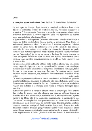 Acervo Virtual EspíritaAcervo Virtual EspíritaAcervo Virtual EspíritaAcervo Virtual Espírita 2
Cura
A cura pelo poder ilimitado de Deus do livro "A eterna busca do homem":
Há três tipos de doença: física, mental e espiritual. A doença física ocorre
devido às diferentes formas de condições tóxicas, processos infecciosos e
acidentes. A doença mental é causada pelo medo, preocupação, raiva e outros
distúrbios emocionais. A doença espiritual deve-se à ignorância do homem
sobre sua verdadeira relação com Deus.
A ignorância é o mal supremo. Quando a eliminamos, também eliminamos as
causas de todos os distúrbios físicos, mentais e espirituais. Meu Guru, Sri
Yukteswarji, costumava dizer: "A sabedoria é o melhor depurativo." ·Tentar
vencer os vários tipos de sofrimento pelo poder limitado dos métodos
materiais de cura muitas vezes acaba em frustração. Somente no poder
ilimitado dos métodos espirituais pode o homem encontrar a cura permanente
para as "des-ordens" do corpo, da mente e da alma. Devemos procurar em
Deus esse poder infinito de cura. Se você tem sofrido mentalmente com a
perda de entes queridos, poderá reencontrá-los em Deus. Tudo é possível com
o Seu Auxílio.
Se não conhecemos realmente a Deus, nada justifica afirmar que só a mente
existe, e que não é preciso observar regras de saúde, nem recorrer a quaisquer
meios físicos de cura. Enquanto não atingirmos a verdadeira realização, temos
de usar o bom senso em tudo que fizermos. Ao mesmo tempo, jamais
devemos duvidar de Deus e, sim, reafirmar constantemente a fé em Seu divino
poder onipresente.
Os médicos procuram conhecer as causas das doenças e eliminá-las, para que
as enfermidades não retornem. Geralmente, são muito hábeis no emprego de
determinados métodos materiais de cura. Entretanto, nem todas as doenças
reagem aos métodos e à cirurgia; nisso reside a principal limitação desses
métodos.
Substâncias químicas e remédios afetam apenas a composição física externa
das células do corpo, mas não alteram sua estrutura atômica interna ou
princípio vital. Em muitos casos, nenhuma cura é possível enquanto o poder
curativo de Deus não tiver corrigido, internamente, o desequilíbrio dos
"vitrátrons", ou energia vital inteligente do corpo. As duas causas básicas das
enfermidades são a subatividade e a superatividade do prana, energia vital que
estrutura e sustenta o corpo. O funcionamento inadequado de uma (ou mais)
das cinco correntes prânicas que governam o corpo-vyana, circulação; udana,
metabolismo; samana, assimilação; prana, cristalização; e apana, eliminação -
afeta negativamente a saúde. Quando o equilíbrio natural e harmonioso das
 