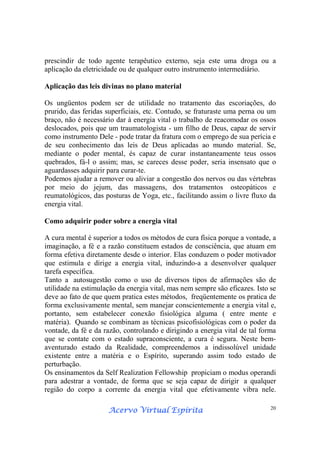 Acervo Virtual EspíritaAcervo Virtual EspíritaAcervo Virtual EspíritaAcervo Virtual Espírita 20
prescindir de todo agente terapêutico externo, seja este uma droga ou a
aplicação da eletricidade ou de qualquer outro instrumento intermediário.
Aplicação das leis divinas no plano material
Os ungüentos podem ser de utilidade no tratamento das escoriações, do
prurido, das feridas superficiais, etc. Contudo, se fraturaste uma perna ou um
braço, não é necessário dar à energia vital o trabalho de reacomodar os ossos
deslocados, pois que um traumatologista - um filho de Deus, capaz de servir
como instrumento Dele - pode tratar da fratura com o emprego de sua perícia e
de seu conhecimento das leis de Deus aplicadas ao mundo material. Se,
mediante o poder mental, és capaz de curar instantaneamente teus ossos
quebrados, fá-l o assim; mas, se careces desse poder, seria insensato que o
aguardasses adquirir para curar-te.
Podemos ajudar a remover ou aliviar a congestão dos nervos ou das vértebras
por meio do jejum, das massagens, dos tratamentos osteopáticos e
reumatológicos, das posturas de Yoga, etc., facilitando assim o livre fluxo da
energia vital.
Como adquirir poder sobre a energia vital
A cura mental é superior a todos os métodos de cura física porque a vontade, a
imaginação, a fé e a razão constituem estados de consciência, que atuam em
forma efetiva diretamente desde o interior. Elas conduzem o poder motivador
que estimula e dirige a energia vital, induzindo-a a desenvolver qualquer
tarefa específica.
Tanto a autosugestão como o uso de diversos tipos de afirmações são de
utilidade na estimulação da energia vital, mas nem sempre são eficazes. Isto se
deve ao fato de que quem pratica estes métodos, freqüentemente os pratica de
forma exclusivamente mental, sem manejar conscientemente a energia vital e,
portanto, sem estabelecer conexão fisiológica alguma ( entre mente e
matéria). Quando se combinam as técnicas psicofisiológicas com o poder da
vontade, da fé e da razão, controlando e dirigindo a energia vital de tal forma
que se contate com o estado supraconsciente, a cura é segura. Neste bem-
aventurado estado da Realidade, compreendemos a indissolúvel unidade
existente entre a matéria e o Espírito, superando assim todo estado de
perturbação.
Os ensinamentos da Self Realization Fellowship propiciam o modus operandi
para adestrar a vontade, de forma que se seja capaz de dirigir a qualquer
região do corpo a corrente da energia vital que efetivamente vibra nele.
 