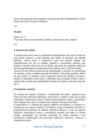 Acervo Virtual EspíritaAcervo Virtual EspíritaAcervo Virtual EspíritaAcervo Virtual Espírita 21
Através da aplicação deste método, é possível perceber definidamente o fluxo
interno da Força Cósmica Vibratória.
***
Oração:
Salmo 25: 4
"Faze-me saber os teus caminhos, Senhor; ensina-me as tuas veredas."
***
A natureza da criação
A matéria não existe como a concebemos habitualmente mas sim na forma de
uma ilusão cósmica; e, para dissipar esta ilusão se necessita um método
definido. Assim como é impossível curar um homem adepto aos
estupefacientes em um só instante, também a consciência material, que
domina o homem através da lei da ilusão, não pode ser superada senão por
meio da aprendizagem e da aplicação da lei oposta, isto é, a lei da verdade.
Através de uma série de processos de condensação, o Espírito se transformou
em matéria; assim, a matéria procede do Espírito e não pode, portanto, diferir
de sua origem. A matéria é uma expressão parcial do Espírito, na qual o
Infinito se manifesta como finito, o Ilimitado como limitado. Porém, como a
matéria não é senão uma manifestação ilusória do Espírito, esta não existe de
per si.
Consciência e matéria
No começo da criação, o Espírito - imanifestado até então - projetou-se na
forma de duas naturezas diferentes: consciência e matéria. Estas são as duas
expressões vibratórias do único Espírito transcendental, sendo a consciência
uma vibração mais sutil e a matéria uma vibração mais grosseira Dele.
A consciência é a vibração do aspecto subjetivo do Espírito, e a matéria é a
vibração de seu aspecto objetivo. O Espírito, como Consciência Cósmica, é
potencialmente imanente na matéria vibratória objetiva; e, em seu aspecto
subjetivo, manifesta-se como a consciência presente em todas as formas
criadas, alcançando sua máxima expressão na mente humana e nas
inumeráveis ramificações dos processos reflexivos, emotivos, volitivos e
imaginativos desta.
 