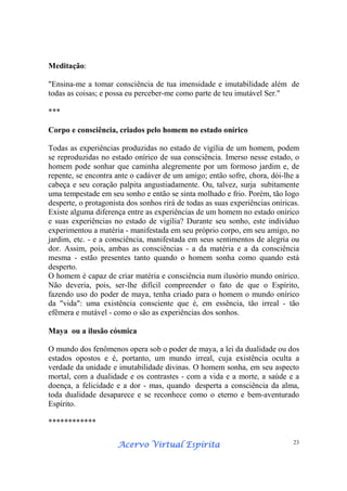 Acervo Virtual EspíritaAcervo Virtual EspíritaAcervo Virtual EspíritaAcervo Virtual Espírita 23
Meditação:
"Ensina-me a tomar consciência de tua imensidade e imutabilidade além de
todas as coisas; e possa eu perceber-me como parte de teu imutável Ser."
***
Corpo e consciência, criados pelo homem no estado onírico
Todas as experiências produzidas no estado de vigília de um homem, podem
se reproduzidas no estado onírico de sua consciência. Imerso nesse estado, o
homem pode sonhar que caminha alegremente por um formoso jardim e, de
repente, se encontra ante o cadáver de um amigo; então sofre, chora, dói-lhe a
cabeça e seu coração palpita angustiadamente. Ou, talvez, surja subitamente
uma tempestade em seu sonho e então se sinta molhado e frio. Porém, tão logo
desperte, o protagonista dos sonhos rirá de todas as suas experiências oníricas.
Existe alguma diferença entre as experiências de um homem no estado onírico
e suas experiências no estado de vigília? Durante seu sonho, este indivíduo
experimentou a matéria - manifestada em seu próprio corpo, em seu amigo, no
jardim, etc. - e a consciência, manifestada em seus sentimentos de alegria ou
dor. Assim, pois, ambas as consciências - a da matéria e a da consciência
mesma - estão presentes tanto quando o homem sonha como quando está
desperto.
O homem é capaz de criar matéria e consciência num ilusório mundo onírico.
Não deveria, pois, ser-lhe difícil compreender o fato de que o Espírito,
fazendo uso do poder de maya, tenha criado para o homem o mundo onírico
da "vida": uma existência consciente que é, em essência, tão irreal - tão
efêmera e mutável - como o são as experiências dos sonhos.
Maya ou a ilusão cósmica
O mundo dos fenômenos opera sob o poder de maya, a lei da dualidade ou dos
estados opostos e é, portanto, um mundo irreal, cuja existência oculta a
verdade da unidade e imutabilidade divinas. O homem sonha, em seu aspecto
mortal, com a dualidade e os contrastes - com a vida e a morte, a saúde e a
doença, a felicidade e a dor - mas, quando desperta a consciência da alma,
toda dualidade desaparece e se reconhece como o eterno e bem-aventurado
Espírito.
************
 