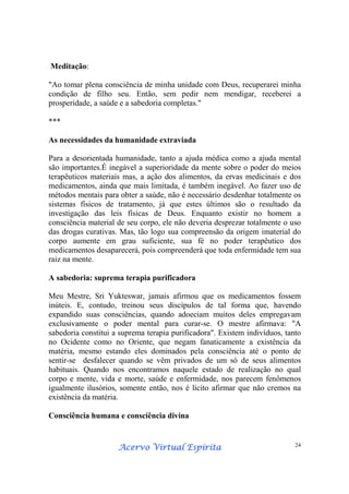 Acervo Virtual EspíritaAcervo Virtual EspíritaAcervo Virtual EspíritaAcervo Virtual Espírita 24
Meditação:
"Ao tomar plena consciência de minha unidade com Deus, recuperarei minha
condição de filho seu. Então, sem pedir nem mendigar, receberei a
prosperidade, a saúde e a sabedoria completas."
***
As necessidades da humanidade extraviada
Para a desorientada humanidade, tanto a ajuda médica como a ajuda mental
são importantes.É inegável a superioridade da mente sobre o poder do meios
terapêuticos materiais mas, a ação dos alimentos, da ervas medicinais e dos
medicamentos, ainda que mais limitada, é também inegável. Ao fazer uso de
métodos mentais para obter a saúde, não é necessário desdenhar totalmente os
sistemas físicos de tratamento, já que estes últimos são o resultado da
investigação das leis físicas de Deus. Enquanto existir no homem a
consciência material de seu corpo, ele não deveria desprezar totalmente o uso
das drogas curativas. Mas, tão logo sua compreensão da origem imaterial do
corpo aumente em grau suficiente, sua fé no poder terapêutico dos
medicamentos desaparecerá, pois compreenderá que toda enfermidade tem sua
raiz na mente.
A sabedoria: suprema terapia purificadora
Meu Mestre, Sri Yukteswar, jamais afirmou que os medicamentos fossem
inúteis. E, contudo, treinou seus discípulos de tal forma que, havendo
expandido suas consciências, quando adoeciam muitos deles empregavam
exclusivamente o poder mental para curar-se. O mestre afirmava: "A
sabedoria constitui a suprema terapia purificadora". Existem indivíduos, tanto
no Ocidente como no Oriente, que negam fanaticamente a existência da
matéria, mesmo estando eles dominados pela consciência até o ponto de
sentir-se desfalecer quando se vêm privados de um só de seus alimentos
habituais. Quando nos encontramos naquele estado de realização no qual
corpo e mente, vida e morte, saúde e enfermidade, nos parecem fenômenos
igualmente ilusórios, somente então, nos é lícito afirmar que não cremos na
existência da matéria.
Consciência humana e consciência divina
 