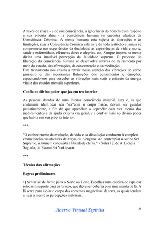 Acervo Virtual EspíritaAcervo Virtual EspíritaAcervo Virtual EspíritaAcervo Virtual Espírita 25
Através de maya - e de sua consciência, a ignorância do homem com respeito
a sua própria alma - a consciência humana se encontra afastada da
Consciência Cósmica. A mente humana está sujeita às alterações e às
limitações, mas a Consciência Cósmica está livre de toda restrição e jamais se
compromete nas experiências da dualidade: as experiências de vida e morte,
saúde e enfermidade, efêmeras dores e alegrias, etc. Sempre impera na mente
divina uma imutável percepção da felicidade suprema. O processo de
liberação da consciência humana se desenvolve através do treinamento por
meio do estudo, das afirmações, da concentração e da meditação.
Este treinamento nos ensina a retrair nossa atenção das vibrações do corpo
grosseiro e das incessantes flutuações dos pensamentos e emoções,
capacitando-nos para perceber as vibrações mais sutis e estáveis da energia
vital e dos estados mentais superiores.
Confia no divino poder que jaz em teu interior
As pessoas dotadas de uma intensa consciência material, isto é, as que
costumam identificar seu "ser"com o corpo físico, devem ser guiadas
paulatinamente, a fim de que aprendam a depender cada vez menos dos
medicamentos e da ajuda externa em geral, e a confiar mais no divino poder
que habita em seu próprio interior.
***
"O conhecimento da evolução, da vida e da dissolução conduzem à completa
emancipação das ataduras de Maya, ou o engano. Ao contemplar o ser no Ser
Supremo, o homem conquista a liberdade eterna." - Sutra 12, de A Ciência
Sagrada, de Swami Sri Yukteswar.
***
Técnica das afirmações
Regras preliminares
1) Sentar-se de frente para o Norte ou Leste. Escolher uma cadeira de espaldar
reto, sem suporte para os braços, que deve ser coberta com uma manta de lã. A
lã serve para isolar o corpo das correntes magnéticas da terra, as quais tendem
a ligar a mente às percepções materiais.
 