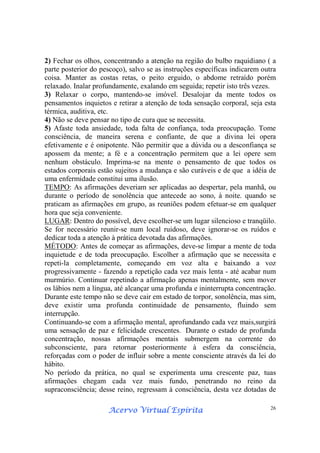 Acervo Virtual EspíritaAcervo Virtual EspíritaAcervo Virtual EspíritaAcervo Virtual Espírita 26
2) Fechar os olhos, concentrando a atenção na região do bulbo raquidiano ( a
parte posterior do pescoço), salvo se as instruções específicas indicarem outra
coisa. Manter as costas retas, o peito erguido, o abdome retraído porém
relaxado. Inalar profundamente, exalando em seguida; repetir isto três vezes.
3) Relaxar o corpo, mantendo-se imóvel. Desalojar da mente todos os
pensamentos inquietos e retirar a atenção de toda sensação corporal, seja esta
térmica, auditiva, etc.
4) Não se deve pensar no tipo de cura que se necessita.
5) Afaste toda ansiedade, toda falta de confiança, toda preocupação. Tome
consciência, de maneira serena e confiante, de que a divina lei opera
efetivamente e é onipotente. Não permitir que a dúvida ou a desconfiança se
apossem da mente; a fé e a concentração permitem que a lei opere sem
nenhum obstáculo. Imprima-se na mente o pensamento de que todos os
estados corporais estão sujeitos a mudança e são curáveis e de que a idéia de
uma enfermidade constitui uma ilusão.
TEMPO: As afirmações deveriam ser aplicadas ao despertar, pela manhã, ou
durante o período de sonolência que antecede ao sono, à noite. quando se
praticam as afirmações em grupo, as reuniões podem efetuar-se em qualquer
hora que seja conveniente.
LUGAR: Dentro do possível, deve escolher-se um lugar silencioso e tranqüilo.
Se for necessário reunir-se num local ruidoso, deve ignorar-se os ruídos e
dedicar toda a atenção à prática devotada das afirmações.
MÉTODO: Antes de começar as afirmações, deve-se limpar a mente de toda
inquietude e de toda preocupação. Escolher a afirmação que se necessita e
repeti-la completamente, começando em voz alta e baixando a voz
progressivamente - fazendo a repetição cada vez mais lenta - até acabar num
murmúrio. Continuar repetindo a afirmação apenas mentalmente, sem mover
os lábios nem a língua, até alcançar uma profunda e ininterrupta concentração.
Durante este tempo não se deve cair em estado de torpor, sonolência, mas sim,
deve existir uma profunda continuidade de pensamento, fluindo sem
interrupção.
Continuando-se com a afirmação mental, aprofundando cada vez mais,surgirá
uma sensação de paz e felicidade crescentes. Durante o estado de profunda
concentração, nossas afirmações mentais submergem na corrente do
subconsciente, para retornar posteriormente à esfera da consciência,
reforçadas com o poder de influir sobre a mente consciente através da lei do
hábito.
No período da prática, no qual se experimenta uma crescente paz, tuas
afirmações chegam cada vez mais fundo, penetrando no reino da
supraconsciência; desse reino, regressam à consciência, desta vez dotadas de
 