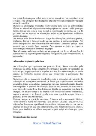 Acervo Virtual EspíritaAcervo Virtual EspíritaAcervo Virtual EspíritaAcervo Virtual Espírita 27
um poder ilimitado para influir sobre a mente consciente, para satisfazer teus
desejos. Não albergues dúvida alguma, e te será possível comprovar o milagre
desta fé científica.
Durante as afirmações praticadas coletivamente para curar as enfermidades
físicas ou mentais de algum membro do grupo ou de outros, cuidar para que
tanto o tom de voz como a força mental, a concentração e o sentido de fé e de
paz com que se repetem as afirmações, sejam todos igualmente uniformes
dentro do grupo.
As mentes mais fracas diminuem a força das afirmações coletivas e podem,
inclusive, desviar o fluxo de poder do seu destino, a supraconsciência. Por
isso é indispensável não efetuar nenhum movimento ( durante a prática ) nem
permitir que a mente fique inquieta. Para alcançar o êxito, se requer a
concentração de todos os membros do grupo.
Nas afirmações coletivas, o dirigente do grupo deverá ler as afirmações de
forma rítmica e os participantes repetirão suas palavras com o mesmo ritmo e
entonação.
Afirmações inspiradas pela alma
As afirmações que aparecem no presente livro, foram saturadas pela
inspiração da alma. Estas sementes de afirmações deverão ser semeadas na
terra da paz supraconsciente e regadas pela tua fé e concentração, as quais
criarão as vibrações internas ativas que promoverão a germinação das
sementes.
Numerosos são os processos envolvidos entre a semeadura da semente da
afirmação e a obtenção de seus frutos. A fim de que se produzam os resultados
desejados, todas as condições necessárias para seu desenvolvimento deverão
ser cumpridas. A semente da afirmação deve ser uma semente em bom estado:
quer dizer, deve estar livre dos defeitos da dúvida, da inquietude e da falta de
atenção. Se deverá semeá-la na mente e no coração de forma concentrada,
serena e devota; e se deverá regá-la com uma repetição sempre fresca e
profunda e com uma fé ilimitada.
Evite-se sempre a repetição mecânica. A isto se refere o mandato bíblico:
"Não tomarás o nome do Senhor teu Deus em vão" ( Êxodo - cap.20.vrs.7) A
afirmações devem ser repetidas de forma firme, intensa e sincera, até que se
alcance um poder tal, que uma ordem mental, uma poderosa instância interior,
baste para modificar as células corporais e para exigir da alma que opere
milagres.
Etapas do cântico mental
 