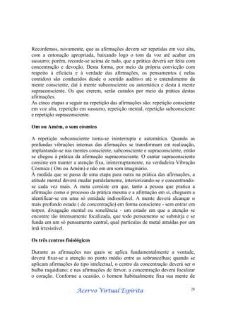 Acervo Virtual EspíritaAcervo Virtual EspíritaAcervo Virtual EspíritaAcervo Virtual Espírita 28
Recordemos, novamente, que as afirmações devem ser repetidas em voz alta,
com a entonação apropriada, baixando logo o tom da voz até acabar em
sussurro; porém, recorde-se acima de tudo, que a prática deverá ser feita com
concentração e devoção. Desta forma, por meio da própria convicção com
respeito à eficácia e à verdade das afirmações, os pensamentos ( nelas
contidos) são conduzidos desde o sentido auditivo até o entendimento da
mente consciente, daí à mente subconsciente ou automática e desta à mente
supraconsciente. Os que crerem, serão curados por meio da prática destas
afirmações.
As cinco etapas a seguir na repetição das afirmações são: repetição consciente
em voz alta, repetição em sussurro, repetição mental, repetição subconsciente
e repetição supraconsciente.
Om ou Amém, o som cósmico
A repetição subconsciente torna-se ininterrupta e automática. Quando as
profundas vibrações internas das afirmações se transformam em realização,
implantando-se nas mentes consciente, subconsciente e supraconsciente, então
se chegou à prática da afirmação supraconsciente. O cantar supraconsciente
consiste em manter a atenção fixa, ininterruptamente, na verdadeira Vibração
Cósmica ( Om ou Amém) e não em um som imaginário.
À medida que se passa de uma etapa para outra na prática das afirmações, a
atitude mental deverá mudar paralelamente, interiorizando-se e concentrando-
se cada vez mais. A meta consiste em que, tanto a pessoa que pratica a
afirmação como o processo da prática mesma e a afirmação em si, cheguem a
identificar-se em uma só entidade indissolúvel. A mente deverá alcançar o
mais profundo estado ( de concentração) em forma consciente - sem entrar em
torpor, divagação mental ou sonolência - um estado em que a atenção se
encontre tão intensamente focalizada, que todo pensamento se submirja e se
funda em um só pensamento central, qual partículas de metal atraídas por um
ímã irresistível.
Os três centros fisiológicos
Durante as afirmações nas quais se aplica fundamentalmente a vontade,
deverá fixar-se a atenção no ponto médio entre as sobrancelhas; quando se
aplicam afirmações do tipo intelectual, o centro da concentração deverá ser o
bulbo raquidiano; e nas afirmações de fervor, a concentração deverá focalizar
o coração. Conforme a ocasião, o homem habitualmente fixa sua mente de
 