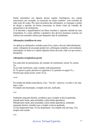 Acervo Virtual EspíritaAcervo Virtual EspíritaAcervo Virtual EspíritaAcervo Virtual Espírita 29
forma automática em alguma dessas regiões fisiológicas; nos estado
emocionais, por exemplo, se concentra no centro cardíaco com exclusão de
todo resto do corpo. Por meio da prática das afirmações, se consegue o poder
de dirigir a atenção, de forma consciente, às fontes vitais da vontade, do
pensamento e do sentimento.
A fé absoluta e inquebrantável em Deus constitui o supremo método de cura
instantânea. E o mais sublime e produtivo dos deveres humanos consiste em
realizar um constante esforço por despertar uma fé semelhante.
Afirmações científicas de cura
Ao aplicar as afirmações contidas neste livro, tanto o devoto individualmente
como o dirigente de um grupo podem ler a afirmação completa, sem nenhuma
interrupção, ou deter-se e repetir algumas frases do texto, toda vez que assim o
desejarem.
Afirmações terapêuticas gerais
Em cada altar do pensamento, da vontade, do sentimento, moras Tu, moras
Tu.
Tu és todo sentimento, toda vontade, todo pensamento.
És Tu quem os guia; permite-os seguirem a Ti, permite-os seguir-Te....
Permite que sejam assim, como Tu és.
****
No templo da minha consciência, a luz - Tua luz - morava, e eu não a via; mas
hoje a vejo.
O templo está iluminado, o templo está são, unificado.
***
Sonhando enquanto dormia, acreditava que o templo se havia quebrado,
minado pelo medo, pela ansiedade e pela minha ignorância.
Minado pelo medo, pela ansiedade e pela minha ignorância, sonhando
enquanto dormia, acreditei que o templo se havia quebrado.
Tu me despertaste hoje, Tu me despertaste; Teu templo está são hoje, Teu
templo está curado.
***
 