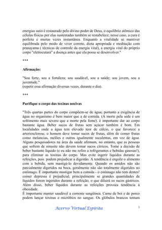 Acervo Virtual EspíritaAcervo Virtual EspíritaAcervo Virtual EspíritaAcervo Virtual Espírita 3
energias sutis é restaurado pelo divino poder de Deus, o equilíbrio atômico das
células físicas por elas sustentadas também se restabelece; nesse caso, a cura é
perfeita e muitas vezes instantânea. Enquanto a vitalidade se mantiver
equilibrada pelo modo de viver correto, dieta apropriada e meditação com
pranayama ( técnicas de controle da energia vital), a energia vital do próprio
corpo "eletrocutará" a doença antes que ela possa se desenvolver."
***
Afirmação:
"Sou forte, sou a fortaleza; sou saudável, sou a saúde; sou jovem, sou a
juventude."
(repetir essa afirmação diversas vezes, durante o dia).
***
Purifique o corpo das toxinas nocivas
"Três quartas partes do corpo compõem-se de água; portanto a exigência de
água no organismo é bem maior que a de comida. (A morte pela sede é um
sofrimento mais severo que a morte pela fome). é importante dar ao corpo
bastante água. Beber sucos de frutas sem açúcar também é bom. Em
localidades onde a água tem elevado teor de cálcio, o que favorece a
arteriosclerose, o homem deve tomar sucos de frutas, além de comer frutas
como melancias, melões e outras igualmente suculentas, em vez de água.
Alguns pesquisadores na área da saúde afirmam, no entanto, que as pessoas
que sofrem de sinusite não devem tomar sucos cítricos. Tome a decisão de
beber bastante líquido (e eu não me refiro a refrigerantes e bebidas gasosas!),
para eliminar as toxinas do corpo. Mas evite ingerir líquidos durante as
refeições, pois podem prejudicar a digestão. A tendência é engolir o alimento
com a bebida, sem mastigá-lo devidamente. Quando os amidos não são
parcialmente digeridos na boca, geralmente não são totalmente digeridos no
estômago. É importante mastigar bem a comida - o estômago não tem dentes!
comer depressa é prejudicial, principalmente se grandes quantidades de
líquidos forem ingeridos durante a refeição, o que diluirá os sucos gástricos.
Além disso, beber líquidos durante as refeições provoca tendência à
obesidade.
É importante manter saudável a corrente sangüínea. Carne de boi e de porco
podem lançar toxinas e micróbios no sangue. Os glóbulos brancos tentam
 