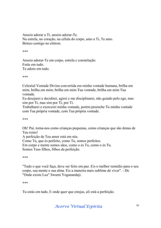Acervo Virtual EspíritaAcervo Virtual EspíritaAcervo Virtual EspíritaAcervo Virtual Espírita 30
Anseio adorar a Ti, anseio adorar-Te.
Na estrela, no coração, na célula do corpo, amo a Ti, Te amo.
Brinco contigo no elétron.
***
Anseio adorar-Te em corpo, estrela e constelação.
Estás em tudo.
Te adoro em tudo.
***
Celestial Vontade Divina convertida em minha vontade humana, brilha em
mim, brilha em mim; brilha em mim Tua vontade, brilha em mim Tua
vontade.
Eu desejarei e decidirei, agirei e me disciplinarei, não guiado pelo ego, mas
sim por Ti, mas sim por Ti, por Ti.
Trabalharei e exercerei minha vontade, porém preenche Tu minha vontade
com Tua própria vontade, com Tua própria vontade.
***
Oh! Pai, torna-nos como crianças pequenas, como crianças que são donas de
Teu reino!
A perfeição de Teu amor está em nós.
Como Tu, que és perfeito, como Tu, somos perfeitos.
Em corpo e mente somos sãos, como o és Tu, como o és Tu.
Somos Teus filhos, filhos da perfeição.
***
"Tudo o que você faça, deve ser feito em paz. Eis o melhor remédio para o seu
corpo, sua mente e sua alma. Eis a maneira mais sublime de viver". - De
"Onde existe Luz" Swami Yoganandaji.
***
Tu estás em tudo, E onde quer que estejas, ali está a perfeição.
 