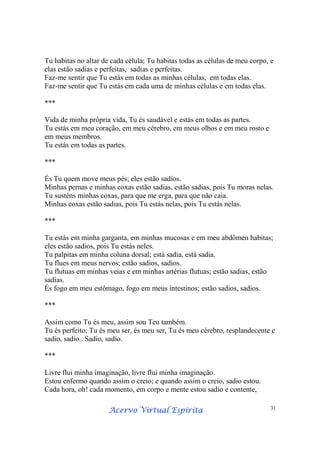 Acervo Virtual EspíritaAcervo Virtual EspíritaAcervo Virtual EspíritaAcervo Virtual Espírita 31
Tu habitas no altar de cada célula; Tu habitas todas as células de meu corpo, e
elas estão sadias e perfeitas, sadias e perfeitas.
Faz-me sentir que Tu estás em todas as minhas células, em todas elas.
Faz-me sentir que Tu estás em cada uma de minhas células e em todas elas.
***
Vida de minha própria vida, Tu és saudável e estás em todas as partes.
Tu estás em meu coração, em meu cérebro, em meus olhos e em meu rosto e
em meus membros.
Tu estás em todas as partes.
***
És Tu quem move meus pés; eles estão sadios.
Minhas pernas e minhas coxas estão sadias, estão sadias, pois Tu moras nelas.
Tu susténs minhas coxas, para que me erga, para que não caia.
Minhas coxas estão sadias, pois Tu estás nelas, pois Tu estás nelas.
***
Tu estás em minha garganta, em minhas mucosas e em meu abdômen habitas;
eles estão sadios, pois Tu estás neles.
Tu palpitas em minha coluna dorsal; está sadia, está sadia.
Tu flues em meus nervos; estão sadios, sadios.
Tu flutuas em minhas veias e em minhas artérias flutuas; estão sadias, estão
sadias.
És fogo em meu estômago, fogo em meus intestinos; estão sadios, sadios.
***
Assim como Tu és meu, assim sou Teu também.
Tu és perfeito; Tu és meu ser, és meu ser, Tu és meu cérebro, resplandecente e
sadio, sadio.. Sadio, sadio.
***
Livre flui minha imaginação, livre flui minha imaginação.
Estou enfermo quando assim o creio; e quando assim o creio, sadio estou.
Cada hora, oh! cada momento, em corpo e mente estou sadio e contente,
 