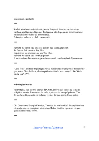 Acervo Virtual EspíritaAcervo Virtual EspíritaAcervo Virtual EspíritaAcervo Virtual Espírita 32
estou sadio e contente!
***
Sonhei o sonho da enfermidade, porém despertei rindo ao encontrar-me
banhado em lágrimas, lágrimas de alegria e não de pesar, ao comprovar que
havia sonhado o sonho da enfermidade.
Pois estou sadio na verdade, estou sadio.
***
Permite-me sentir Teu amoroso pulsar, Teu saudável pulsar.
Tu és meu Pai, e eu sou Teu filho.
Caprichoso ou submisso, eu sou Teu filho.
Permite-me sentir Teu saudável pulsar.
A sabedoria de Tua vontade, permite-me sentir, a sabedoria de Tua vontade.
***
"Uma fonte ilimitada de proteção para o homem reside em pensar firmemente
que, como filho de Deus, ele não pode ser afetado pela doença". De "Onde
existe Luz"- P.Y.
***
Afirmações breves
Pai Perfeito, Tua luz flui através de Cristo, através dos santos de todas as
religiões, através dos mestres da Índia, e através de meu próprio ser. Tua
divina luz está presente em todas as regiões de meu corpo. Estou sadio.
***
Oh! Consciente Energia Cósmica, Tua vida é a minha vida!. Tu espiritualizas
e transformas em energia os alimentos sólidos, líquidos e gasosos com os
quais sustento meu corpo.
***
 