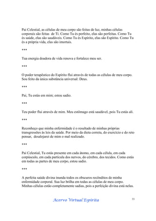 Acervo Virtual EspíritaAcervo Virtual EspíritaAcervo Virtual EspíritaAcervo Virtual Espírita 33
Pai Celestial, as células de meu corpo são feitas de luz, minhas células
corporais são feitas de Ti. Como Tu és perfeito, elas são perfeitas. Como Tu
és saúde, elas são saudáveis. Como Tu és Espírito, elas são Espírito. Como Tu
és a própria vida, elas são imortais.
***
Tua energia doadora de vida renova e fortalece meu ser.
***
O poder terapêutico do Espírito flui através de todas as células de meu corpo.
Sou feito da única substância universal: Deus.
***
Pai, Tu estás em mim; estou sadio.
***
Teu poder flui através de mim. Meu estômago está saudável, pois Tu estás ali.
***
Reconheço que minha enfermidade é o resultado de minhas próprias
transgressões às leis da saúde. Por meio da dieta correta, do exercício e do reto
pensar, desalojarei de mim o mal realizado.
***
Pai Celestial, Tu estás presente em cada átomo, em cada célula, em cada
corpúsculo, em cada partícula dos nervos, do cérebro, dos tecidos. Como estás
em todas as partes de meu corpo, estou sadio.
***
A perfeita saúde divina inunda todos os obscuros recônditos de minha
enfermidade corporal. Sua luz brilha em todas as células de meu corpo.
Minhas células estão completamente sadias, pois a perfeição divina está nelas.
 