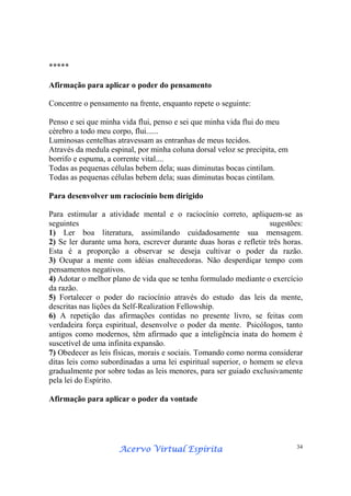 Acervo Virtual EspíritaAcervo Virtual EspíritaAcervo Virtual EspíritaAcervo Virtual Espírita 34
*****
Afirmação para aplicar o poder do pensamento
Concentre o pensamento na frente, enquanto repete o seguinte:
Penso e sei que minha vida flui, penso e sei que minha vida flui do meu
cérebro a todo meu corpo, flui......
Luminosas centelhas atravessam as entranhas de meus tecidos.
Através da medula espinal, por minha coluna dorsal veloz se precipita, em
borrifo e espuma, a corrente vital....
Todas as pequenas células bebem dela; suas diminutas bocas cintilam.
Todas as pequenas células bebem dela; suas diminutas bocas cintilam.
Para desenvolver um raciocínio bem dirigido
Para estimular a atividade mental e o raciocínio correto, apliquem-se as
seguintes sugestões:
1) Ler boa literatura, assimilando cuidadosamente sua mensagem.
2) Se ler durante uma hora, escrever durante duas horas e refletir três horas.
Esta é a proporção a observar se deseja cultivar o poder da razão.
3) Ocupar a mente com idéias enaltecedoras. Não desperdiçar tempo com
pensamentos negativos.
4) Adotar o melhor plano de vida que se tenha formulado mediante o exercício
da razão.
5) Fortalecer o poder do raciocínio através do estudo das leis da mente,
descritas nas lições da Self-Realization Fellowship.
6) A repetição das afirmações contidas no presente livro, se feitas com
verdadeira força espiritual, desenvolve o poder da mente. Psicólogos, tanto
antigos como modernos, têm afirmado que a inteligência inata do homem é
suscetível de uma infinita expansão.
7) Obedecer as leis físicas, morais e sociais. Tomando como norma considerar
ditas leis como subordinadas a uma lei espiritual superior, o homem se eleva
gradualmente por sobre todas as leis menores, para ser guiado exclusivamente
pela lei do Espírito.
Afirmação para aplicar o poder da vontade
 