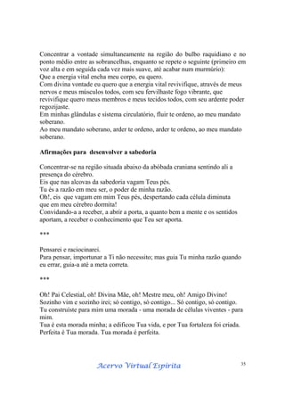 Acervo Virtual EspíritaAcervo Virtual EspíritaAcervo Virtual EspíritaAcervo Virtual Espírita 35
Concentrar a vontade simultaneamente na região do bulbo raquidiano e no
ponto médio entre as sobrancelhas, enquanto se repete o seguinte (primeiro em
voz alta e em seguida cada vez mais suave, até acabar num murmúrio):
Que a energia vital encha meu corpo, eu quero.
Com divina vontade eu quero que a energia vital revivifique, através de meus
nervos e meus músculos todos, com seu fervilhaste fogo vibrante, que
revivifique quero meus membros e meus tecidos todos, com seu ardente poder
regozijaste.
Em minhas glândulas e sistema circulatório, fluir te ordeno, ao meu mandato
soberano.
Ao meu mandato soberano, arder te ordeno, arder te ordeno, ao meu mandato
soberano.
Afirmações para desenvolver a sabedoria
Concentrar-se na região situada abaixo da abóbada craniana sentindo ali a
presença do cérebro.
Eis que nas alcovas da sabedoria vagam Teus pés.
Tu és a razão em meu ser, o poder de minha razão.
Oh!, eis que vagam em mim Teus pés, despertando cada célula diminuta
que em meu cérebro dormita!
Convidando-a a receber, a abrir a porta, a quanto bem a mente e os sentidos
aportam, a receber o conhecimento que Teu ser aporta.
***
Pensarei e raciocinarei.
Para pensar, importunar a Ti não necessito; mas guia Tu minha razão quando
eu errar, guia-a até a meta correta.
***
Oh! Pai Celestial, oh! Divina Mãe, oh! Mestre meu, oh! Amigo Divino!
Sozinho vim e sozinho irei; só contigo, só contigo... Só contigo, só contigo.
Tu construíste para mim uma morada - uma morada de células viventes - para
mim.
Tua é esta morada minha; a edificou Tua vida, e por Tua fortaleza foi criada.
Perfeita é Tua morada. Tua morada é perfeita.
 