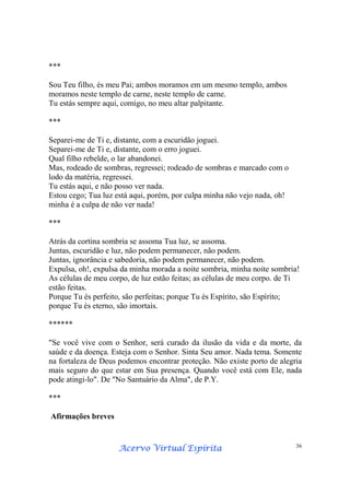 Acervo Virtual EspíritaAcervo Virtual EspíritaAcervo Virtual EspíritaAcervo Virtual Espírita 36
***
Sou Teu filho, és meu Pai; ambos moramos em um mesmo templo, ambos
moramos neste templo de carne, neste templo de carne.
Tu estás sempre aqui, comigo, no meu altar palpitante.
***
Separei-me de Ti e, distante, com a escuridão joguei.
Separei-me de Ti e, distante, com o erro joguei.
Qual filho rebelde, o lar abandonei.
Mas, rodeado de sombras, regressei; rodeado de sombras e marcado com o
lodo da matéria, regressei.
Tu estás aqui, e não posso ver nada.
Estou cego; Tua luz está aqui, porém, por culpa minha não vejo nada, oh!
minha é a culpa de não ver nada!
***
Atrás da cortina sombria se assoma Tua luz, se assoma.
Juntas, escuridão e luz, não podem permanecer, não podem.
Juntas, ignorância e sabedoria, não podem permanecer, não podem.
Expulsa, oh!, expulsa da minha morada a noite sombria, minha noite sombria!
As células de meu corpo, de luz estão feitas; as células de meu corpo. de Ti
estão feitas.
Porque Tu és perfeito, são perfeitas; porque Tu és Espírito, são Espírito;
porque Tu és eterno, são imortais.
******
"Se você vive com o Senhor, será curado da ilusão da vida e da morte, da
saúde e da doença. Esteja com o Senhor. Sinta Seu amor. Nada tema. Somente
na fortaleza de Deus podemos encontrar proteção. Não existe porto de alegria
mais seguro do que estar em Sua presença. Quando você está com Ele, nada
pode atingi-lo". De "No Santuário da Alma", de P.Y.
***
Afirmações breves
 