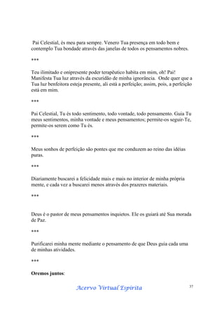 Acervo Virtual EspíritaAcervo Virtual EspíritaAcervo Virtual EspíritaAcervo Virtual Espírita 37
Pai Celestial, és meu para sempre. Venero Tua presença em todo bem e
contemplo Tua bondade através das janelas de todos os pensamentos nobres.
***
Teu ilimitado e onipresente poder terapêutico habita em mim, oh! Pai!
Manifesta Tua luz através da escuridão de minha ignorância. Onde quer que a
Tua luz benfeitora esteja presente, ali está a perfeição; assim, pois, a perfeição
está em mim.
***
Pai Celestial, Tu és todo sentimento, todo vontade, todo pensamento. Guia Tu
meus sentimentos, minha vontade e meus pensamentos; permite-os seguir-Te,
permite-os serem como Tu és.
***
Meus sonhos de perfeição são pontes que me conduzem ao reino das idéias
puras.
***
Diariamente buscarei a felicidade mais e mais no interior de minha própria
mente, e cada vez a buscarei menos através dos prazeres materiais.
***
Deus é o pastor de meus pensamentos inquietos. Ele os guiará até Sua morada
de Paz.
***
Purificarei minha mente mediante o pensamento de que Deus guia cada uma
de minhas atividades.
***
Oremos juntos:
 