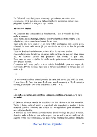 Acervo Virtual EspíritaAcervo Virtual EspíritaAcervo Virtual EspíritaAcervo Virtual Espírita 38
Pai Celestial, eu te dou graças pelo corpo que criastes para mim nesta
encarnação. Ele é meu amigo e fiel companheiro, auxiliando-me em meu
progresso espiritual. Abençoado seja. Amém.
Afirmações breves
Pai Celestial, Tua vida cósmica e eu somos um. Tu és o oceano e eu sou a
onda: somos um.
Exijo minha divina herança, sabendo intuitivamente que todo poder e toda
sabedoria existem em minha alma de forma inata.
Deus está em meu interior e ao meu redor, protegendo-me; assim, pois,
afastarei de mim todo temor, já que este fecha as portas da luz da guia do
Senhor.
Deus é o Ser interior do homem, a única Vida do universo inteiro.
Estou submerso na luz eterna; ela satura cada partícula de meu ser. Vivo nessa
luz. O Espírito divino me preenche por dentro e por fora.
Deus mora no mais recôndito de minha razão, guiando-me até a meta correta
hoje e todos os dias.
Concentro todo meu poder e toda minha habilidade para ser capaz de
expressar a Divina Vontade neste dia; o perfeito equilíbrio e a perfeita paz são
meus hoje.
***
"A oração verdadeira é uma expressão da alma, um anseio que brota da alma.
É uma fome de Deus que vem de dentro, manifestando-se a Ele de maneira
ardente, silenciosa". De "No Santuário da Alma" - P.Y.
***
Leis subconscientes, conscientes e supraconscientes para alcançar o êxito
material
O êxito se alcança através da obediência às leis divinas e às leis materiais.
Tanto o êxito material como o espiritual são importantes, porém o êxito
material consiste somente em dispor do indispensável para satisfazer as
necessidades da vida.
A ambição de fazer fortuna deveria incluir em si o desejo de ajudar a outros.
Adquire todo o dinheiro que sejas capaz, em teu esforços por melhorar de
alguma forma tua comunidade, teu pais ou teu mundo; mas, jamais procures
 