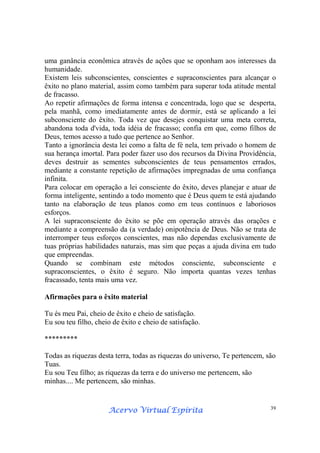 Acervo Virtual EspíritaAcervo Virtual EspíritaAcervo Virtual EspíritaAcervo Virtual Espírita 39
uma ganância econômica através de ações que se oponham aos interesses da
humanidade.
Existem leis subconscientes, conscientes e supraconscientes para alcançar o
êxito no plano material, assim como também para superar toda atitude mental
de fracasso.
Ao repetir afirmações de forma intensa e concentrada, logo que se desperta,
pela manhã, como imediatamente antes de dormir, está se aplicando a lei
subconsciente do êxito. Toda vez que desejes conquistar uma meta correta,
abandona toda d'vida, toda idéia de fracasso; confia em que, como filhos de
Deus, temos acesso a tudo que pertence ao Senhor.
Tanto a ignorância desta lei como a falta de fé nela, tem privado o homem de
sua herança imortal. Para poder fazer uso dos recursos da Divina Providência,
deves destruir as sementes subconscientes de teus pensamentos errados,
mediante a constante repetição de afirmações impregnadas de uma confiança
infinita.
Para colocar em operação a lei consciente do êxito, deves planejar e atuar de
forma inteligente, sentindo a todo momento que é Deus quem te está ajudando
tanto na elaboração de teus planos como em teus contínuos e laboriosos
esforços.
A lei supraconsciente do êxito se põe em operação através das orações e
mediante a compreensão da (a verdade) onipotência de Deus. Não se trata de
interromper teus esforços conscientes, mas não dependas exclusivamente de
tuas próprias habilidades naturais, mas sim que peças a ajuda divina em tudo
que empreendas.
Quando se combinam este métodos consciente, subconsciente e
supraconscientes, o êxito é seguro. Não importa quantas vezes tenhas
fracassado, tenta mais uma vez.
Afirmações para o êxito material
Tu és meu Pai, cheio de êxito e cheio de satisfação.
Eu sou teu filho, cheio de êxito e cheio de satisfação.
*********
Todas as riquezas desta terra, todas as riquezas do universo, Te pertencem, são
Tuas.
Eu sou Teu filho; as riquezas da terra e do universo me pertencem, são
minhas.... Me pertencem, são minhas.
 