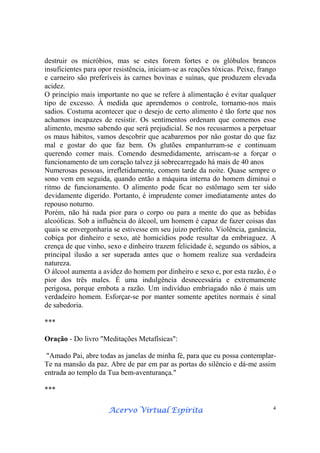 Acervo Virtual EspíritaAcervo Virtual EspíritaAcervo Virtual EspíritaAcervo Virtual Espírita 4
destruir os micróbios, mas se estes forem fortes e os glóbulos brancos
insuficientes para opor resistência, iniciam-se as reações tóxicas. Peixe, frango
e carneiro são preferíveis às carnes bovinas e suínas, que produzem elevada
acidez.
O princípio mais importante no que se refere à alimentação é evitar qualquer
tipo de excesso. À medida que aprendemos o controle, tornamo-nos mais
sadios. Costuma acontecer que o desejo de certo alimento é tão forte que nos
achamos incapazes de resistir. Os sentimentos ordenam que comemos esse
alimento, mesmo sabendo que será prejudicial. Se nos recusarmos a perpetuar
os maus hábitos, vamos descobrir que acabaremos por não gostar do que faz
mal e gostar do que faz bem. Os glutões empanturram-se e continuam
querendo comer mais. Comendo desmedidamente, arriscam-se a forçar o
funcionamento de um coração talvez já sobrecarregado há mais de 40 anos
Numerosas pessoas, irrefletidamente, comem tarde da noite. Quase sempre o
sono vem em seguida, quando então a máquina interna do homem diminui o
ritmo de funcionamento. O alimento pode ficar no estômago sem ter sido
devidamente digerido. Portanto, é imprudente comer imediatamente antes do
repouso noturno.
Porém, não há nada pior para o corpo ou para a mente do que as bebidas
alcoólicas. Sob a influência do álcool, um homem é capaz de fazer coisas das
quais se envergonharia se estivesse em seu juízo perfeito. Violência, ganância,
cobiça por dinheiro e sexo, até homicídios pode resultar da embriaguez. A
crença de que vinho, sexo e dinheiro trazem felicidade é, segundo os sábios, a
principal ilusão a ser superada antes que o homem realize sua verdadeira
natureza.
O álcool aumenta a avidez do homem por dinheiro e sexo e, por esta razão, é o
pior dos três males. É uma indulgência desnecessária e extremamente
perigosa, porque embota a razão. Um indivíduo embriagado não é mais um
verdadeiro homem. Esforçar-se por manter somente apetites normais é sinal
de sabedoria.
***
Oração - Do livro "Meditações Metafísicas":
"Amado Pai, abre todas as janelas de minha fé, para que eu possa contemplar-
Te na mansão da paz. Abre de par em par as portas do silêncio e dá-me assim
entrada ao templo da Tua bem-aventurança."
***
 