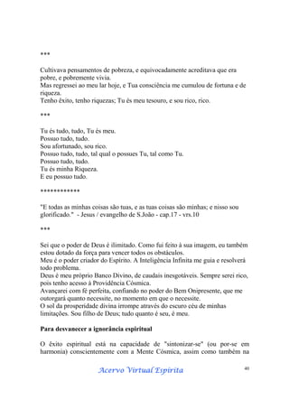 Acervo Virtual EspíritaAcervo Virtual EspíritaAcervo Virtual EspíritaAcervo Virtual Espírita 40
***
Cultivava pensamentos de pobreza, e equivocadamente acreditava que era
pobre, e pobremente vivia.
Mas regressei ao meu lar hoje, e Tua consciência me cumulou de fortuna e de
riqueza.
Tenho êxito, tenho riquezas; Tu és meu tesouro, e sou rico, rico.
***
Tu és tudo, tudo, Tu és meu.
Possuo tudo, tudo.
Sou afortunado, sou rico.
Possuo tudo, tudo, tal qual o possues Tu, tal como Tu.
Possuo tudo, tudo.
Tu és minha Riqueza.
E eu possuo tudo.
************
"E todas as minhas coisas são tuas, e as tuas coisas são minhas; e nisso sou
glorificado." - Jesus / evangelho de S.João - cap.17 - vrs.10
***
Sei que o poder de Deus é ilimitado. Como fui feito à sua imagem, eu também
estou dotado da força para vencer todos os obstáculos.
Meu é o poder criador do Espírito. A Inteligência Infinita me guia e resolverá
todo problema.
Deus é meu próprio Banco Divino, de caudais inesgotáveis. Sempre serei rico,
pois tenho acesso à Providência Cósmica.
Avançarei com fé perfeita, confiando no poder do Bem Onipresente, que me
outorgará quanto necessite, no momento em que o necessite.
O sol da prosperidade divina irrompe através do escuro céu de minhas
limitações. Sou filho de Deus; tudo quanto é seu, é meu.
Para desvanecer a ignorância espiritual
O êxito espiritual está na capacidade de "sintonizar-se" (ou por-se em
harmonia) conscientemente com a Mente Cósmica, assim como também na
 