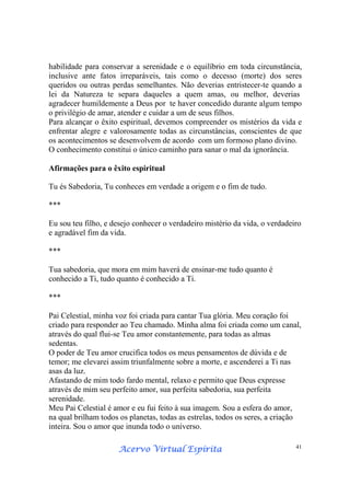 Acervo Virtual EspíritaAcervo Virtual EspíritaAcervo Virtual EspíritaAcervo Virtual Espírita 41
habilidade para conservar a serenidade e o equilíbrio em toda circunstância,
inclusive ante fatos irreparáveis, tais como o decesso (morte) dos seres
queridos ou outras perdas semelhantes. Não deverias entristecer-te quando a
lei da Natureza te separa daqueles a quem amas, ou melhor, deverias
agradecer humildemente a Deus por te haver concedido durante algum tempo
o privilégio de amar, atender e cuidar a um de seus filhos.
Para alcançar o êxito espiritual, devemos compreender os mistérios da vida e
enfrentar alegre e valorosamente todas as circunstâncias, conscientes de que
os acontecimentos se desenvolvem de acordo com um formoso plano divino.
O conhecimento constitui o único caminho para sanar o mal da ignorância.
Afirmações para o êxito espiritual
Tu és Sabedoria, Tu conheces em verdade a origem e o fim de tudo.
***
Eu sou teu filho, e desejo conhecer o verdadeiro mistério da vida, o verdadeiro
e agradável fim da vida.
***
Tua sabedoria, que mora em mim haverá de ensinar-me tudo quanto é
conhecido a Ti, tudo quanto é conhecido a Ti.
***
Pai Celestial, minha voz foi criada para cantar Tua glória. Meu coração foi
criado para responder ao Teu chamado. Minha alma foi criada como um canal,
através do qual flui-se Teu amor constantemente, para todas as almas
sedentas.
O poder de Teu amor crucifica todos os meus pensamentos de dúvida e de
temor; me elevarei assim triunfalmente sobre a morte, e ascenderei a Ti nas
asas da luz.
Afastando de mim todo fardo mental, relaxo e permito que Deus expresse
através de mim seu perfeito amor, sua perfeita sabedoria, sua perfeita
serenidade.
Meu Pai Celestial é amor e eu fui feito à sua imagem. Sou a esfera do amor,
na qual brilham todos os planetas, todas as estrelas, todos os seres, a criação
inteira. Sou o amor que inunda todo o universo.
 