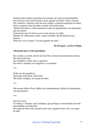 Acervo Virtual EspíritaAcervo Virtual EspíritaAcervo Virtual EspíritaAcervo Virtual Espírita 42
Somente pelos poderes que Deus me concede, me é possível desempenhar
meus deveres; meu maior desejo é, pois, agradar ao Senhor. Deus, somente
Ele, constitui o supremo amor de meu coração, a suprema aspiração de minha
alma, a suprema meta de minha vontade e de minha razão.
"Quando deixamos a velha morada do corpo nos perguntamos com apreensão:
que me espera?
Esquecemos que Tu estás no novo como estavas no velho.
Quando Te conhecemos, então , nada é estranho; não há barreiras nem
temores.
Deixa-me ver-te sempre; Tu estás jogando em tudo."
De R.Tagore , no livro Mejda.
Afirmação para o êxito psicológico
Sou valente, sou forte, através de mim flui o aroma de pensamentos exitosos,
flui através de mim.
Sou tranqüilo e calmo, doce e generoso.
Sou amor e simpatia, sou magnético e encantador.
***
Todos me são agradáveis.
Desvaneço todo pesar, todo temor.
Não tenho inimigos; sou amigo de todos.
***
Não possuo hábitos fixos: hábitos de comportamento, hábitos de alimentação
e de pensamento.
***
Sou livre, livre.
Te ordeno, ó Atenção, que te dediques, que pratiques a concentração em todo
meu trabalho, em toda ação.
Sou capaz de fazer tudo, quando assim creio, quando assim creio, sou capaz
de tudo.
 