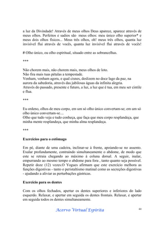 Acervo Virtual EspíritaAcervo Virtual EspíritaAcervo Virtual EspíritaAcervo Virtual Espírita 44
a luz da Divindade! Através de meus olhos Deus aparece, aparece através de
meus olhos. Perfeitos e sadios são meus olhos: meu único olho superior* e
meus dois olhos físicos... Meus três olhos, oh! meus três olhos, quanta luz
invisível flui através de vocês, quanta luz invisível flui através de vocês!
# Olho único, ou olho espiritual, situado entre as sobrancelhas.
***
Não chorem mais, não chorem mais, meus olhos de loto.
Não fira mais tuas pétalas a tempestade.
Venham, venham agora, e qual cisnes, deslizem no doce lago da paz, na
aurora da sabedoria, através das jubilosas águas da infinita alegria.
Através do passado, presente e futuro, a luz, a luz que é tua, em meu ser cintile
e flua.
***
Eu ordeno, olhos de meu corpo, em um só olho único convertam-se; em um só
olho único convertam-se....
Olho que tudo veja e tudo conheça, que faça que meu corpo resplandeça, que
minha mente resplandeça, que minha alma resplandeça.
***
Exercícios para o estômago
Em pé, diante de uma cadeira, inclinar-se à frente, apoiando-se no assento.
Exalar profundamente, contraindo simultaneamente o abdome, de modo que
este se retraia chegando ao máximo à coluna dorsal. A seguir, inalar,
empurrando ao mesmo tempo o abdome para fora , tanto quanto seja possível.
Repetir doze (12) vezes.O Yogues afirmam que este exercício melhora as
funções digestivas - tanto o peristaltismo matinal como as secreções digestivas
- ajudando a aliviar as perturbações gástricas.
Exercício para os dentes
Com os olhos fechados, apertar os dentes superiores e inferiores do lado
esquerdo. Relaxar, e apertar em seguida os dentes frontais. Relaxar, e apertar
em seguida todos os dentes simultaneamente.
 