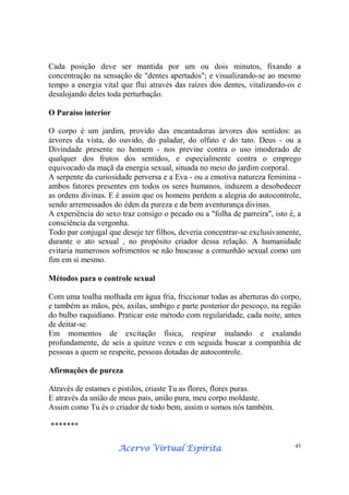 Acervo Virtual EspíritaAcervo Virtual EspíritaAcervo Virtual EspíritaAcervo Virtual Espírita 45
Cada posição deve ser mantida por um ou dois minutos, fixando a
concentração na sensação de "dentes apertados"; e visualizando-se ao mesmo
tempo a energia vital que flui através das raízes dos dentes, vitalizando-os e
desalojando deles toda perturbação.
O Paraíso interior
O corpo é um jardim, provido das encantadoras árvores dos sentidos: as
árvores da vista, do ouvido, do paladar, do olfato e do tato. Deus - ou a
Divindade presente no homem - nos previne contra o uso imoderado de
qualquer dos frutos dos sentidos, e especialmente contra o emprego
equivocado da maçã da energia sexual, situada no meio do jardim corporal.
A serpente da curiosidade perversa e a Eva - ou a emotiva natureza feminina -
ambos fatores presentes em todos os seres humanos, induzem a desobedecer
as ordens divinas. E é assim que os homens perdem a alegria do autocontrole,
sendo arremessados do éden da pureza e da bem aventurança divinas.
A experiência do sexo traz consigo o pecado ou a "folha de parreira", isto é, a
consciência da vergonha.
Todo par conjugal que deseje ter filhos, deveria concentrar-se exclusivamente,
durante o ato sexual , no propósito criador dessa relação. A humanidade
evitaria numerosos sofrimentos se não buscasse a comunhão sexual como um
fim em si mesmo.
Métodos para o controle sexual
Com uma toalha molhada em água fria, friccionar todas as aberturas do corpo,
e também as mãos, pés, axilas, umbigo e parte posterior do pescoço, na região
do bulbo raquidiano. Praticar este método com regularidade, cada noite, antes
de deitar-se.
Em momentos de excitação física, respirar inalando e exalando
profundamente, de seis a quinze vezes e em seguida buscar a companhia de
pessoas a quem se respeite, pessoas dotadas de autocontrole.
Afirmações de pureza
Através de estames e pistilos, criaste Tu as flores, flores puras.
E através da união de meus pais, união pura, meu corpo moldaste.
Assim como Tu és o criador de todo bem, assim o somos nós também.
*******
 