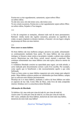 Acervo Virtual EspíritaAcervo Virtual EspíritaAcervo Virtual EspíritaAcervo Virtual Espírita 46
Ensina-nos a criar sagradamente, santamente, sejam nobres filhos
ou nobres idéias.
Tu não tens sexo; nós não temos sexo, não temos sexo.
Tu nos criaste na pureza, Ensina-nos a criar sagradamente sejam nobres filhos
ou nobres idéias, forjados à Tua imagem.
***
A fim de conquistar as tentações, afastarei todo mal de meus pensamentos.
Retirarei minha mente das regiões sensoriais, presentes na superfície do
corpo, as quais originam os desejos mentais, e buscarei em seu lugar a alegria
da presença de Deus em meu interior.
***
Para curar os maus hábitos
Os bons hábitos são teus melhores amigos; preserva seu poder, alimentando-
os continuamente mediante boas ações. Os maus hábitos são teus piores
inimigos; te forçam a atuar contra a tua própria vontade, a adotar uma conduta
nociva. Deterioram tua vida física, social, moral, mental e espiritual. Não
continues alimentando teus maus hábitos com más ações; deixa-os morrer de
inanição.
A verdadeira liberdade consiste na capacidade para seguir, em toda atitude, o
curso indicado pelo discernimento correto e pela livre escolha. Por exemplo,
come aquilo que te beneficiará e não necessariamente aquilo a que estás
habituado.
Tanto os bons como os maus hábitos requerem um certo tempo para adquirir
poder. Maus hábitos crônicos podem ser substituídos por bons hábitos, sempre
que se cultivem estes últimos pacientemente.
Desaloja de ti os maus hábitos, mediante o cultivo de bons hábitos em todos
os aspectos de tua vida. Como filho de Deus, estás livre de toda compulsão
interior; fortalece em ti a consciência desta liberdade.
Afirmações de liberdade
Tu habitas a lei, mas estás por cima de toda lei, por cima de toda lei.
Assim como Tu estás por cima de toda lei, eu estou por cima de toda lei.
Oh! vocês, soldados dos bons hábitos, desterrem de mim todo mau hábito,
desterrem de mim todo mau hábito!
 