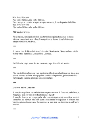 Acervo Virtual EspíritaAcervo Virtual EspíritaAcervo Virtual EspíritaAcervo Virtual Espírita 47
Sou livre, livre sou.
Não tenho hábitos, não tenho hábitos.
Farei sempre o correto, sempre, sempre o correto, livre do poder do hábito.
Sou livre, livre sou.
Não tenho hábitos, não tenho hábitos.
Afirmações breves
Pai Celestial, fortalece em mim a determinação para abandonar os maus
hábitos, os quais atraem vibrações negativas, e formar bons hábitos, que
atraem vibrações positivas.
***
A eterna vida de Deus flui através de mim. Sou imortal. Sob a onda da minha
mente está o oceano da Consciência Cósmica.
***
Pai Celestial, aqui, onde Tu me colocaste, aqui deves Tu vir a mim.
***
Não existe filme algum da vida que tenha sido desenvolvido por um único ator
ou um sucesso isolado. Meu papel no cenário é importante, pois sem minha
participação o drama cósmico seria incompleto.
***
Orações ao Pai Celestial
A orações seguintes encaminharão teus pensamentos à Fonte de todo bem, o
Poder que está por trás de toda afirmação: DEUS
A oração deveria ser empregada não com o objetivo de mendigar mercês
temporais do Senhor, mas sim com a finalidade de capacitar o homem para
exigir o divino tesouro que lhe pertence e que, por sua ignorância, crê haver
perdido.
***
 