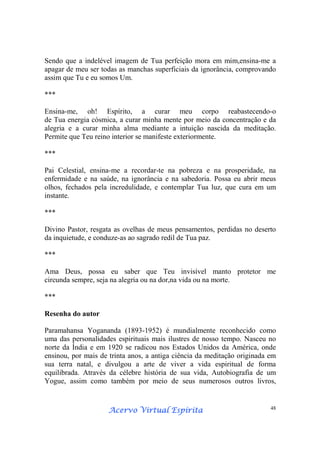 Acervo Virtual EspíritaAcervo Virtual EspíritaAcervo Virtual EspíritaAcervo Virtual Espírita 48
Sendo que a indelével imagem de Tua perfeição mora em mim,ensina-me a
apagar de meu ser todas as manchas superficiais da ignorância, comprovando
assim que Tu e eu somos Um.
***
Ensina-me, oh! Espírito, a curar meu corpo reabastecendo-o
de Tua energia cósmica, a curar minha mente por meio da concentração e da
alegria e a curar minha alma mediante a intuição nascida da meditação.
Permite que Teu reino interior se manifeste exteriormente.
***
Pai Celestial, ensina-me a recordar-te na pobreza e na prosperidade, na
enfermidade e na saúde, na ignorância e na sabedoria. Possa eu abrir meus
olhos, fechados pela incredulidade, e contemplar Tua luz, que cura em um
instante.
***
Divino Pastor, resgata as ovelhas de meus pensamentos, perdidas no deserto
da inquietude, e conduze-as ao sagrado redil de Tua paz.
***
Ama Deus, possa eu saber que Teu invisível manto protetor me
circunda sempre, seja na alegria ou na dor,na vida ou na morte.
***
Resenha do autor
Paramahansa Yogananda (1893-1952) é mundialmente reconhecido como
uma das personalidades espirituais mais ilustres de nosso tempo. Nasceu no
norte da Índia e em 1920 se radicou nos Estados Unidos da América, onde
ensinou, por mais de trinta anos, a antiga ciência da meditação originada em
sua terra natal, e divulgou a arte de viver a vida espiritual de forma
equilibrada. Através da célebre história de sua vida, Autobiografia de um
Yogue, assim como também por meio de seus numerosos outros livros,
 