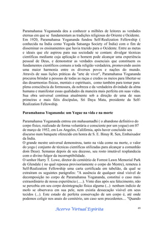 Acervo Virtual EspíritaAcervo Virtual EspíritaAcervo Virtual EspíritaAcervo Virtual Espírita 49
Paramahansa Yogananda deu a conhecer a milhões de leitores as verdades
eternas em que se fundamentam as tradições religiosas do Oriente e Ocidente.
Em 1920, Paramahansa Yogananda fundou Self-Realization Fellowship (
conhecida na Índia como Yogoda Satsanga Society of Índia) com o fim de
disseminar os ensinamentos que havia trazido para o Ocidente. Entre as metas
e ideais que ele aspirou para sua sociedade se contam: divulgar técnicas
científicas mediante cuja aplicação o homem pode alcançar uma experiência
pessoal de Deus, e demonstrar as verdades essenciais que constituem os
fundamentos científicos comuns a toda religião verdadeira, promovendo assim
uma maior harmonia entre os diversos povos e nações do mundo.
Através de suas lições práticas da "arte de viver", Paramahansa Yogananda
procurou brindar a pessoas de todas as raças e credos os meios para libertar-se
das desarmonias físicas, mentais e espirituais, como também para tomar para
plena consciência da formosura, da nobreza e da verdadeira divindade da alma
humana e manifestar essas qualidades da maneira mais perfeita em suas vidas.
Sua obra universal continua atualmente sob a direção de uma de suas
primeiras e mais fiéis discípulas, Sri Daya Mata, presidente da Self-
Realization Fellowship.
Paramahansa Yogananda: um Yogue na vida e na morte
Paramahansa Yogananda entrou em mahasamadhi ( o abandono definitivo do
corpo físico, realizado de forma voluntária e consciente por um yogue) em 07
de março de 1952, em Los Angeles, Califórnia, após haver concluído seu
discurso num banquete oferecido em honra de S. E. Binay R. Sen, Embaixador
da Índia.
O grande mestre universal demonstrou, tanto na vida como na morte, o valor
do yoga ( conjunto de técnicas científicas utilizadas para alcançar a comunhão
dom Deus). Semanas depois de seu decesso, seu rosto imutável resplandecia
com o divino fulgor da incorruptibilidade.
O senhor Harry T. Lowe, diretor do cemitério de Forrest Lawn Memorial Park
de Glendale ( no qual repousa provisoriamente o corpo do Mestre), remeteu à
Self-Realization Fellowship uma carta certificada em tabelião, da qual se
extraíram os seguintes parágrafos: "A ausência de qualquer sinal visível de
decomposição no corpo de Paramahansa Yogananda, constitui o caso mais
extraordinário de nossa experiência (.....). Vinte dias após seu falecimento, não
se percebia em seu corpo desintegração física alguma (...) nenhum indício de
mofo se observava em sua pele, nem existia dessecação visível em seus
tecidos (...). Este estado de perfeita conservação de um corpo é, até onde
podemos coligir nos anais do cemitério, um caso sem precedentes.... "Quando
 