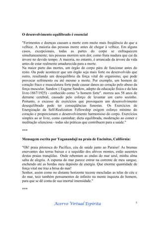 Acervo Virtual EspíritaAcervo Virtual EspíritaAcervo Virtual EspíritaAcervo Virtual Espírita 5
O desenvolvimento equilibrado é essencial
"Ferimentos e doenças causam a morte com muito mais freqüência do que a
velhice. A maioria das pessoas morre antes de chegar à velhice. Em alguns
casos, excepcionais, todas as partes do corpo se enfraquecem
simultaneamente; tais pessoas morrem sem dor, como fruta madura que cai da
árvore no devido tempo. A maioria, no entanto, é arrancada da árvore da vida
antes de estar realmente amadurecida para a morte.
Na maior parte das mortes, um órgão do corpo pára de funcionar antes do
resto. Ou pode acontecer que um órgão seja mais forte ou desenvolvido que
outro, resultando um desequilíbrio da força vital do organismo, que pode
provocar sofrimento ou até mesmo a morte. Por exemplo, um homem de
coração fraco e musculatura forte pode causar danos ao coração pelo abuso da
força muscular. Sandow ( Eugene Sandow, adepto da educação física e da luta
livre-1867/1925) - conhecido como "o homem forte". morreu aos 58 anos de
derrame cerebral, causado pelo esforço de levantar um carro sozinho.
Portanto, o excesso de exercícios que provoquem um desenvolvimento
desequilibrado pode ter conseqüências funestas. Os Exercícios de
Energização da Self-Realization Fellowship exigem esforço mínimo do
coração e proporcionam o desenvolvimento harmonioso do corpo. Exercícios
simples ao ar livre, como caminhar; dieta equilibrada, moderação ao comer e
meditação silenciosa - todas são práticas que contribuem para a saúde."
***
Mensagem escrita por Yoganandaji na praia de Encinitas, Califórnia:
"Oh! praia pitoresca do Pacífico, céu de saúde junto ao Paraíso! As brumas
enervantes das terras baixas e a sequidão dos altivos montes, estão ausentes
destas praias tranqüilas. Onde rebentam as ondas do mar azul, minha alma
salta de alegria. A espuma do mar parece entrar na corrente de meu sangue,
enchendo até as bordas meu depósito de energia. Que enorme quantidade de
força vital me traz a brisa do mar!
Senhor, assim como no distante horizonte teceste mescladas as telas do céu e
do mar, tece também pensamentos de infinito na mente inquieta do homem,
para que se dê conta de sua imortal imensidade."
***
 