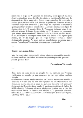 Acervo Virtual EspíritaAcervo Virtual EspíritaAcervo Virtual EspíritaAcervo Virtual Espírita 50
recebemos o corpo de Yogananda no cemitério, nosso pessoal esperava
observar, através da tampa de vidro do caixão, as manifestações habituais da
decomposição física progressiva. Porém nosso assombro foi crescendo à
medida que transcorreram os dias sem que se produzisse nenhuma mudança
visível no corpo sob observação (...) O corpo de Yogananda se encontrava
aparentemente em estado de imutabilidade (...). Nunca emanou odor algum de
decomposição (...). O aspecto físico de Yogananda instantes antes de ser
colocada a tampa de bronze de seu caixão, em 27 de março, era exatamente
igual ao que apresentava em 07 do mesmo mês, na noite de seu falecimento;
se via tão viçoso e incorrupto como então. Não existia razão alguma para
afirmar, em 27 de março, que seu corpo houvesse sofrido a menor
desintegração aparente. Por estes motivos, manifestamos novamente que o
caso de Paramahansa Yogananda é único em nossa experiência."
***
Orações para a cura divina
"Oh! Pai, desejo obter prosperidade, saúde e sabedoria sem medida, mas não
de fontes terrenas e sim de tuas mãos benditas que tudo possuem, que tudo
podem, que tudo dão."
Paramahansa Yogananda
***
Deus mora em cada átomo da criação. Se Ele retirasse sua Presença
vivificadora, os mundos se desvaneceriam no éter, sem deixar nenhum
vestígio.
O ser humano depende absolutamente de seu Criador. Assim como a saúde, a
felicidade e o êxito que ele atrai são o produto de sua obediência às leis
divinas, da mesma maneira a ajuda e a cura que necessita pode conseguir
diretamente de Deus, através da oração. O membros monásticos da Ordem da
Self-Realization Fellowship oferecem diariamente orações para a cura das
enfermidades físicas, as desarmonias mentais e a ignorância espiritual.
(SELF-REALIZATION FELLOWSHIP - 3880 San Rafael Avenue Los Angeles,
CA 90065-3298 - EUA)
Fim.
 