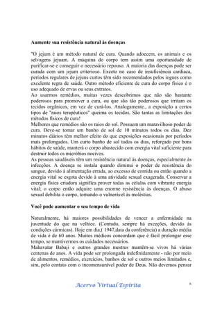 Acervo Virtual EspíritaAcervo Virtual EspíritaAcervo Virtual EspíritaAcervo Virtual Espírita 6
Aumente sua resistência natural às doenças
"O jejum é um método natural de cura. Quando adoecem, os animais e os
selvagens jejuam. A máquina do corpo tem assim uma oportunidade de
purificar-se e conseguir o necessário repouso. A maioria das doenças pode ser
curada com um jejum criterioso. Exceto no caso de insuficiência cardíaca,
períodos regulares de jejuns curtos têm sido recomendados pelos iogues como
excelente regra de saúde. Outro método eficiente de cura do corpo físico é o
uso adequado de ervas ou seus extratos.
Ao usarmos remédios, muitas vezes descobrimos que não são bastante
poderosos para promover a cura, ou que são tão poderosos que irritam os
tecidos orgânicos, em vez de curá-los. Analogamente., a exposição a certos
tipos de "raios terapêuticos" queima os tecidos. São tantas as limitações dos
métodos físicos de cura!
Melhores que remédios são os raios do sol. Possuem um maravilhoso poder de
cura. Deve-se tomar um banho de sol de 10 minutos todos os dias. Dez
minutos diários têm melhor efeito do que exposições ocasionais por períodos
mais prolongados. Um curto banho de sol todos os dias, reforçado por bons
hábitos de saúde, manterá o corpo abastecido com energia vital suficiente para
destruir todos os micróbios nocivos.
As pessoas saudáveis têm um resistência natural às doenças, especialmente às
infecções. A doença se instala quando diminui o poder de resistência do
sangue, devido à alimentação errada, ao excesso de comida ou então quando a
energia vital se esgota devido à uma atividade sexual exagerada. Conservar a
energia física criadora significa prover todas as células com vibrante energia
vital; o corpo então adquire uma enorme resistência às doenças. O abuso
sexual debilita o corpo, tornando-o vulnerável às moléstias.
Você pode aumentar o seu tempo de vida
Naturalmente, há maiores possibilidades de vencer a enfermidade na
juventude do que na velhice. (Contudo, sempre há exceções, devido às
condições cármicas). Hoje em dia,( 1947,data da conferência) a duração média
de vida é de 60 anos. Muitos médicos concordam que é fácil prolongar esse
tempo, se mantivermos os cuidados necessários.
Mahavatar Babaji e outros grandes mestres mantêm-se vivos há várias
centenas de anos. A vida pode ser prolongada indefinidamente - não por meio
de alimentos, remédios, exercícios, banhos de sol e outros meios limitados e,
sim, pelo contato com o incomensurável poder de Deus. Não devemos pensar
 