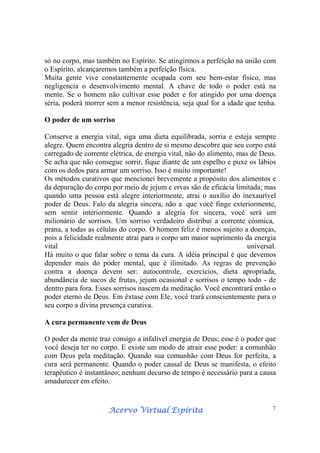 Acervo Virtual EspíritaAcervo Virtual EspíritaAcervo Virtual EspíritaAcervo Virtual Espírita 7
só no corpo, mas também no Espírito. Se atingirmos a perfeição na união com
o Espírito, alcançaremos também a perfeição física.
Muita gente vive constantemente ocupada com seu bem-estar físico, mas
negligencia o desenvolvimento mental. A chave de todo o poder está na
mente. Se o homem não cultivar esse poder e for atingido por uma doença
séria, poderá morrer sem a menor resistência, seja qual for a idade que tenha.
O poder de um sorriso
Conserve a energia vital, siga uma dieta equilibrada, sorria e esteja sempre
alegre. Quem encontra alegria dentro de si mesmo descobre que seu corpo está
carregado de corrente elétrica, de energia vital, não do alimento, mas de Deus.
Se acha que não consegue sorrir, fique diante de um espelho e puxe os lábios
com os dedos para armar um sorriso. Isso é muito importante!
Os métodos curativos que mencionei brevemente a propósito dos alimentos e
da depuração do corpo por meio de jejum e ervas são de eficácia limitada; mas
quando uma pessoa está alegre interiormente, atrai o auxílio do inexaurível
poder de Deus. Falo da alegria sincera, não a que você finge exteriormente,
sem sentir interiormente. Quando a alegria for sincera, você será um
milionário de sorrisos. Um sorriso verdadeiro distribui a corrente cósmica,
prana, a todas as células do corpo. O homem feliz é menos sujeito a doenças,
pois a felicidade realmente atrai para o corpo um maior suprimento da energia
vital universal.
Há muito o que falar sobre o tema da cura. A idéia principal é que devemos
depender mais do poder mental, que é ilimitado. As regras de prevenção
contra a doença devem ser: autocontrole, exercícios, dieta apropriada,
abundância de sucos de frutas, jejum ocasional e sorrisos o tempo todo - de
dentro para fora. Esses sorrisos nascem da meditação. Você encontrará então o
poder eterno de Deus. Em êxtase com Ele, você trará conscientemente para o
seu corpo a divina presença curativa.
A cura permanente vem de Deus
O poder da mente traz consigo a infalível energia de Deus; esse é o poder que
você deseja ter no corpo. E existe um modo de atrair esse poder: a comunhão
com Deus pela meditação. Quando sua comunhão com Deus for perfeita, a
cura será permanente. Quando o poder causal de Deus se manifesta, o efeito
terapêutico é instantâneo; nenhum decurso de tempo é necessário para a causa
amadurecer em efeito.
 