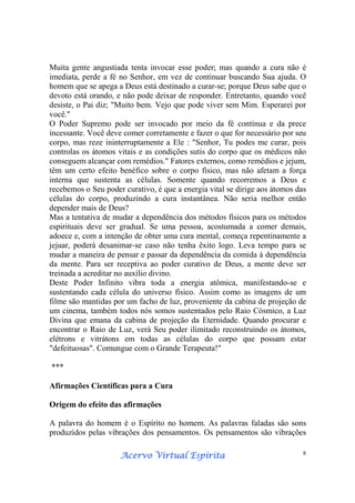 Acervo Virtual EspíritaAcervo Virtual EspíritaAcervo Virtual EspíritaAcervo Virtual Espírita 8
Muita gente angustiada tenta invocar esse poder; mas quando a cura não é
imediata, perde a fé no Senhor, em vez de continuar buscando Sua ajuda. O
homem que se apega a Deus está destinado a curar-se; porque Deus sabe que o
devoto está orando, e não pode deixar de responder. Entretanto, quando você
desiste, o Pai diz; "Muito bem. Vejo que pode viver sem Mim. Esperarei por
você."
O Poder Supremo pode ser invocado por meio da fé contínua e da prece
incessante. Você deve comer corretamente e fazer o que for necessário por seu
corpo, mas reze ininterruptamente a Ele : "Senhor, Tu podes me curar, pois
controlas os átomos vitais e as condições sutis do corpo que os médicos não
conseguem alcançar com remédios." Fatores externos, como remédios e jejum,
têm um certo efeito benéfico sobre o corpo físico, mas não afetam a força
interna que sustenta as células. Somente quando recorremos a Deus e
recebemos o Seu poder curativo, é que a energia vital se dirige aos átomos das
células do corpo, produzindo a cura instantânea. Não seria melhor então
depender mais de Deus?
Mas a tentativa de mudar a dependência dos métodos físicos para os métodos
espirituais deve ser gradual. Se uma pessoa, acostumada a comer demais,
adoece e, com a intenção de obter uma cura mental, começa repentinamente a
jejuar, poderá desanimar-se caso não tenha êxito logo. Leva tempo para se
mudar a maneira de pensar e passar da dependência da comida à dependência
da mente. Para ser receptiva ao poder curativo de Deus, a mente deve ser
treinada a acreditar no auxílio divino.
Deste Poder Infinito vibra toda a energia atômica, manifestando-se e
sustentando cada célula do universo físico. Assim como as imagens de um
filme são mantidas por um facho de luz, proveniente da cabina de projeção de
um cinema, também todos nós somos sustentados pelo Raio Cósmico, a Luz
Divina que emana da cabina de projeção da Eternidade. Quando procurar e
encontrar o Raio de Luz, verá Seu poder ilimitado reconstruindo os átomos,
elétrons e vitrátons em todas as células do corpo que possam estar
"defeituosas". Comungue com o Grande Terapeuta!"
***
Afirmações Científicas para a Cura
Origem do efeito das afirmações
A palavra do homem é o Espírito no homem. As palavras faladas são sons
produzidos pelas vibrações dos pensamentos. Os pensamentos são vibrações
 