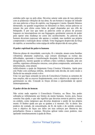 Acervo Virtual EspíritaAcervo Virtual EspíritaAcervo Virtual EspíritaAcervo Virtual Espírita 9
emitidas pelo ego ou pela alma. Deverias saturar cada uma de tuas palavras
com as poderosas vibrações de tua alma. Se um homem é incapaz de infundir
em suas palavras a força do espírito, sua linguagem é morta. Quando falamos
demasiado, ou quando exageramos ou falseamos os fatos, nossas palavras se
tornam tão sem efeito como balas de papel disparadas por um rifle de
brinquedo. É por isso que tanto as palavras como as preces de pessoas
loquazes ou inescrupulosas em sua linguagem, geralmente carecem de poder
para operar uma mudança no curso dos acontecimento. As palavras dos
homens deveriam expressar não apenas a verdade, mas também sua própria
compreensão e realização dessa verdade. Uma linguagem desprovida da força
do espírito, se assemelha a uma espiga de milho desprovida de seus grãos.
O poder espiritual da palavra humana
Palavras plenas de sinceridade, convicção, fé e intuição, atuam como bombas
vibratórias altamente explosivas, cujo estouro desintegra as rochas das
dificuldades, operando a transformação desejada. Evita pronunciar palavras
desagradáveis, mesmo quando se refiram a fatos verídicos. Quando, ante um
conflito, repetimos afirmações sinceras, com plena compreensão, sentimento e
determinação, estas atraem
infalivelmente a ajuda da Onipotente Força Cósmica Vibratória. Apela para
este Poder com confiança infinita, desfazendo toda dúvida; de outro modo a
flecha de tua atenção errará o alvo.
Uma vez que hajas semeado na terra da Consciência Cósmica as sementes de
tuas orações, não as escaves freqüentemente, com o objetivo de comprovar se
germinaram ou não. Concede às forças divinas a oportunidade de operar
ininterruptamente.
O poder divino do homem
Não existe nada superior à Consciência Cósmica, ou Deus. Seu poder
sobrepõe-se infinitamente aos limites da mente humana. Assim, pois, busca
somente Sua ajuda, o que não significa que deverias tornar-te passivo, inerte
ou crédulo, como tampouco que deverias desprezar o poder de tua própria
mente. O Senhor ajuda aos que se ajudam a si mesmos. Ele te dotou dos
poderes da vontade, da concentração, da fé, da razão e do sentido comum,
com o objetivo de faças uso deles em teus esforços por libertar-te das
perturbações físicas e mentais. Deverias aplicar todos esses poderes, mas
apelando simultaneamente à ajuda de Deus.
 