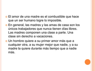  El amor de una madre es el combustible que hace
que un ser humano logre lo imposible.
 En general, las madres y las amas de casa son los
únicos trabajadores que nunca tienen días libres.
Las madres componen una clase a parte. Una
clase sin derecho a vacaciones.
 Un hombre quiere a su primer amor más que a
cualquier otra, a su mujer mejor que nadie, y a su
madre la quiere durante más tiempo que a nadie
más.
 