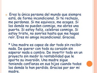 Eres la única persona del mundo que siempre
está, de forma incondicional. Si te rechazo,
me perdonas. Si me equivoco, me acoges. Si
los demás no pueden conmigo, me abres una
puerta. Si estoy feliz, celebras conmigo. Si
estoy triste, no sonríes hasta que me hagas
reír. Eres mi amiga incondicional. Gracias.
* Una madre es capaz de dar todo sin recibir
nada. De querer con todo su corazón sin
esperar nada a cambio. De invertir todo en un
proyecto sin medir la rentabilidad que le
aporte su inversión. Una madre sigue
teniendo confianza en sus hijos cuando todos
los demás lo han perdido. Gracias por ser mi
madre.
 