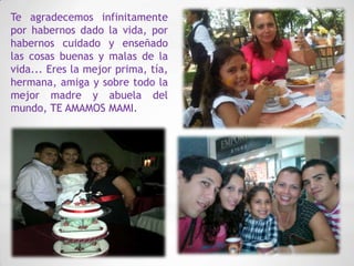 Te agradecemos infinitamente
por habernos dado la vida, por
habernos cuidado y enseñado
las cosas buenas y malas de la
vida... Eres la mejor prima, tía,
hermana, amiga y sobre todo la
mejor madre y abuela del
mundo, TE AMAMOS MAMI.
 