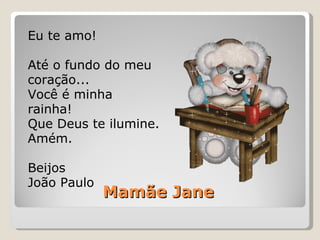 Mamãe Jane Eu te amo! Até o fundo do meu coração... Você é minha rainha! Que Deus te ilumine. Amém. Beijos João Paulo 