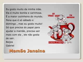Mamãe Janaina Eu gosto muito da minha mãe. Ela é muito bonita e carinhosa. É a maior cozinheira do mundo. Pena que é só sábado e  domingo , mas eu gosto muito! Só que precisa do papai para  ajudar a mamãe, precisa sair  mais com ela , ele não gosta  de sair. Beijos Gabriel 