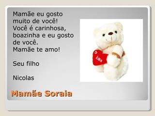 Mamãe Soraia Mamãe eu gosto muito de você! Você é carinhosa, boazinha e eu gosto de você.  Mamãe te amo! Seu filho Nicolas 
